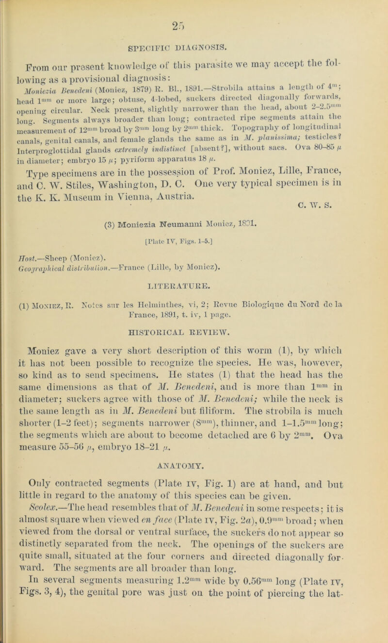 SPECIFIC DIAGNOSIS. From our present knowledge of this parasite we may accept the lol- lowing as a provisional diagnosis: Moniezia Benedeni (Moniez, 1879) R. Bl., 1891.—Strobila attains a length of 41, head lmm or more large; obtuse, 4-lobed, suckers directed diagonally loiwaids, opening circular. Neck present, slightly narrower than the head, about 2-2.5'1 long. Segments always broader than long; contracted ripe segments attain the measurement of 12“>m broad by 3'“‘ long by 2mm thick. Topography of longitudinal canals, genital canals, and female glands the same as in M. planissima; testicles? Interproglottidal glands extremely indistinct [absent?], without sacs. Ova 80-85 p in diameter; embryo 15 p\ pyriform apparatus 18 p. Type specimens are in the possession of Prof. Moniez, Lille, France, and 0. W. Stiles, Washington, D. 0. One very typical specimen is in the K. K. Museum in Vienna, Austria. (3) Moniezia Neumanni Moniez, 1831. [Plato IV, Figs. 1-5.] Host.—Sheep (Moniez). Geographical distribution.—France (Lille, by Moniez). LITERATURE. (1) Moniez, R. Notes sur les Helminthes, vi, 2; Revue Biologique clu Nord do la France, 1891, t. iv, 1 page. HISTORICAL REVIEW. Moniez gave a very short description of this worm (1), by which it has not been possible to recognize the species. He was, however, so kind as to send specimens. He states (1) that the head has the same dimensions as that of M. Benedeni, and is more than lram in diameter; suckers agree with those of M. Benedeni; while the neck is the same length as in If. Benedeni but filiform. The strobila is much shorter (1-2 feet); segments narrower (8nim), thinner, and 1-1.5mmlong; the segments which are about to become detached are 6 by 2mm. Ova measure 55-5G p, embryo 18-21 p.. ANATOMY. Only contracted segments (Plate iv, Fig. 1) are at hand, and but little in regard to the anatomy of this species can be given. Seolex.—The head resembles that of M. Benedeni in some respects; it is almost square when viewed enface (Tlate iv, Fig. 2a), 0.9,,,,n broad; when viewed from the dorsal or ventral surface, the suckers do not appear so distinctly separated from the neck. The openings of the suckers are quite small, situated at the four corners and directed diagonally for- ward. The segments are all broader than long. In several segments measuring 1.2mm wide by 0.56,mn long (Plate iv,
