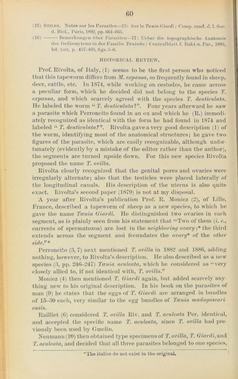 <1(*S bd. Gefasssytems in dcr Familie Twniadw; Centralblatt 1’. xiii, p. 457-465, ligs.5-6. Bakt.u. Par., 1863, HISTORICAL REVIEW. Prof. Rivolta, of Italy, (1) seems to be the first person who noticed that this tapeworm differs from M. expansa, so frequently found in sheep, deer, cattle, etc. In 1874, while working on cestodes, he came across a peculiar form, which he decided did not belong to the species T. expansa, and which scarcely agreed with the species T. denticulata. He labeled the worm u T. denticulataV\ Four years afterward he saw a parasite which Perroncito found in an ox and which he (R.) immedi- ately recognized as identical with the form he had found in 1874 and labeled u T. denticulata V\ Rivolta gave a very good description (1) of the worm, identifying most of the anatomical structures; he gave two figures of the parasite, which are easily recognizable, although unfor- tunately (evidently by a mistake of the editor rather than the author), the segments are turned upside down. For this new species Rivolta proposed the name T. ovilla. Rivolta clearly recognized that the genital pores and ovaries were irregularly alternate; also that the testicles were placed laterally of the longitudinal canals. His description of the uterus is also quite exact. Pvivolta’s second paper (1879) is not at my disposal. 'A year after Rivolta’s publication Prof. R. Moniez (2), of Lille, France, described a tapeworm of sheep as a new species, to which he gave the name Taenia Giardi. He distinguished two ovaries in each segment, as is plainly seen from his statement that “Two of them (i. c., currents of spermatozoa) are lost in the neighboring ovary;* the third extends across the segment and fecundates the ovary* of the other Perroncito (3,7) next mentioned T. ovilla' in 1882 and 1886, adding nothing, however, to Rivolta’s description. He also described as a new species (3, pp. 246-247) Taenia aculeata, which he considered as “very closely allied to, if not identical with, T. ovilla.” Moniez (4) then mentioned T. Giardi again, but added scarcely any- thing new to his original description. In his book on the parasites of man (9) he states that the eggs of T. Giardi are arranged in bundles of 15-30 each, very similar to the egg bundles of Taenia maalagascairi- ensis. Railliet (6) considered T. ovilla, Riv. and T. aculeata Per. identical, and accepted the specific name T. aculeata., since T. ovilla had pre- viously been used by Ganelin. Neumann (10) then obtained type specimens of T. ovilla, T. Giardi, and T. aculeata, and decided that all three parasites belonged to one species, Tlie italics do not exist in the original.