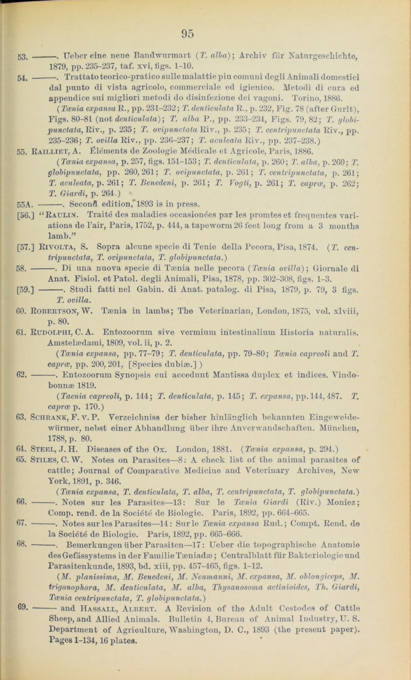 53. . TJeber eine none Banclwurmart (T. alba)', Archiv fiir Naturgeschichto, 1879, pp. 235-237, taf. xvi, figs. 1-10. 54. . Trattato teorico-pratico sullemalattie pin comuni degli Animalidomestici dal punto di vista agricolo, commerciale ed igienico. Metodi di cura ed appendice sui migliori motodi do disinfezione dei vagoni. Torino, 1886. (Taenia\ expansa R., pp. 231-232; T. denticulata R., p. 232, Fig. 78 (after Gurlt), Figs. 80-81 (not denticulata); T. alba P., pp. 233-234, Figs. 79,82; T. globi- punctata, Riv., p. 235; T. ovipunctataliiv., p. 235; T. centripunctata Riv., pp. 235-236; T. ovilla Riv., pp. 236-237; T. aculeata Riv., pp. 237-238.) 55. Railliet, A. Elements de Zoologie Medicate et Agricole, Paris, 1886. (Taenia expansa, p. 257, figs. 151-153; T. denticulata, p. 260; T. alba, p. 260; T. globipunctata, pp. 260,261; T. ovipunclata, p. 261; T. centripunctata, p. 261; T. aculeata, p. 261; T. Benedeni, p. 261; T. Vogti, p. 261; T. cap rev, p. 262; T. Giardi, p. 264.) 55A. . Second edition, 1893 is in press. [56.] “Raulin. Traitd des maladies occasiondes par les promtes et frequentes vari- ations de Pair, Paris, 1752, p. 444, a tapeworm 26 feet long from a 3 months lamb.” [57.] Rivolta, S. Sopra alcune specie di Tenio della Pecora, Pisa, 1874. (T. cen- tripunctata, T. ovipunctata, T. globipunctata.) 58. . Di una nuova specie di Taenia nelle pecora (Taenia ovilla)-, Giornale di Anat. Fisiol. et Patol. degli Animali, Pisa, 1878, pp. 302-308, figs. 1-3. [59.] . Studi fatti nel Gabin. di Anat. patalog. di Pisa, 1879, p. 79, 3 figs. T. ovilla. 60. Robertson, W. Taenia in lambs; The Veterinarian, London, 1875, vol. xlviii, p. 80. 61. Rudolphi, C. A. Entozoorum sive vermium intestinalium Historia naturalis. Amstelaedami, 1809, vol. ii, p. 2. (Taenia expansa, pp. 77-79; T. denticulata, pp. 79-80; Taenia capreoli and T. caprce, pp. 200, 201, [Species dubiae.] ) 62. . Entozoorum Synopsis cui accedunt Mantissa duplex et indices. Vindo- bonnae 1819. (Taenia capreoli, p. 144; T. denticulata, p. 145; T. expansa, pp. 144,487. T. caprai p. 170.) 63. Sen rank, F. v. P. Verzeichniss der bisher hinlanglich belcannten Eingeweide- wtirmer, nebst einer Abliaudlung fiber ilire Anverwandschaften. Mfinchen, 1788, p. 80. 64. Steel, J. H. Diseases of the Ox. Loudon, 1881. (Tarnia expansa, p. 294.) 65. Stiles, C. W. Notes on Parasites—8: A check list of the animal parasites of cattle; Journal of Comparative Medicine and Veterinary Archives, New York, 1891, p. 346. (Taenia expansa, T. denticulata, T. alba, T. centripunctata, T. globipunctata.) 66. . Notes sur les Parasites—13: Sur le Taenia Giardi (Riv.) Moniez; Comp. rend, de la Socidtd do Biologic. Paris, 1892, pp. 664-665. 67. . Notes sur les Parasites—14: Surle Taenia expansa Rud.; Compt. Rend, de la Soci6t6 de Biologie. Paris, 1892, pp. 665-666. 68. , Bemerkungen fiber Parasiten—17: Ueber dio topograpliischo Anatomie des Gefassystems in der Familie Taeniadae; Centralblatt ffir Bakteriologie und Parasitenkunde, 1893, bd. xiii, pp. 457-465, figs. 1-12. (M. pianissimo, M. Benecleni, M. Ncumanni, M. expansa, M. oblongiccps, M. trigonopliora, M. denticulata, M. alba, Tkgsanosoma actinioidcs, Tli. Giardi, Taenia centripunctata, T. globipunctata.) 69. and Hassall, Albert. A Revision of the Adult Cestodes of Cattle Sheep, and Allied Animals. Bulletin 4, Bureau of Animal Industry, U. S. Department of Agriculture, Washington, D. C., 1893 (the present paper). Pages 1-134,16 plates.