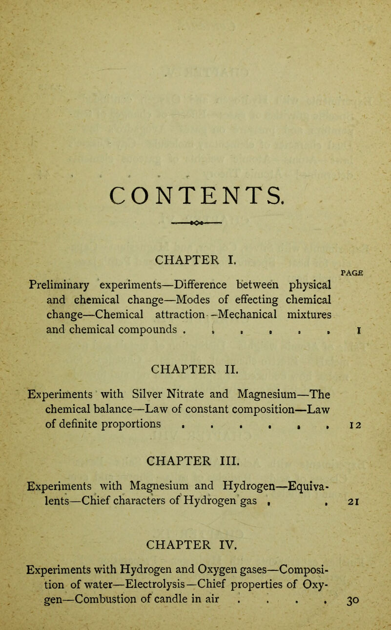CONTENTS. CHAPTER I. PAGE Preliminary experiments—Difference between physical and chemical change—Modes of effecting chemical change—Chemical attraction--Mechanical mixtures and chemical compounds ...... i CHAPTER II. Experiments with Silver Nitrate and Magnesium—The chemical balance—Law of constant composition—Law of definite proportions . . . . , ,12 CHAPTER III. Experiments with Magnesium and Hydrogen—Equiva- lents—Chief characters of Hydrogen gas , .21 CHAPTER IV. Experiments with Hydrogen and Oxygen gases—Composi- tion of water—Electrolysis—Chief properties of Oxy- gen—Combustion of candle in air . . , 30