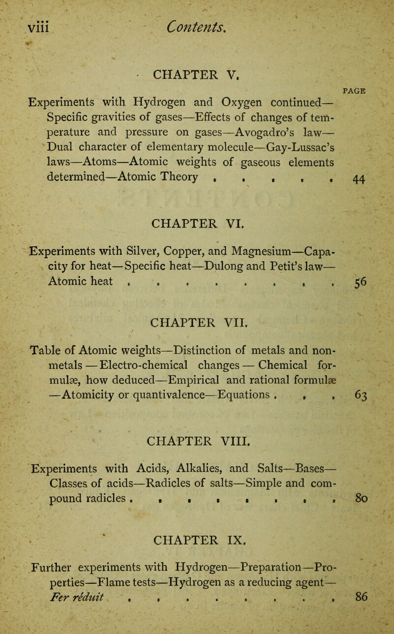 CHAPTER V. PAGE Experiments with Hydrogen and Oxygen continued— Specific gravities of gases—Effects of changes of tem- perature and pressure on gases—Avogadro’s law— Dual character of elementary molecule—Gay-Lussac’s laws—Atoms—Atomic weights of gaseous elements determined—Atomic Theory , , , , , 44 CHAPTER VI. Experiments with Silver, Copper, and Magnesium—Capa- city for heat—Specific heat—Dulong and Petit’s law— Atomic heat 56 CHAPTER VII. Table of Atomic weights—Distinction of metals and non- metals — Electro-chemical changes — Chemical for- mulae, how deduced—Empirical and rational formulae —Atomicity or quantivalence—Equations ... 63 CHAPTER VIII. Experiments with Acids, Alkalies, and Salts—Bases— Classes of acids—Radicles of salts—Simple and com- pound radicles. , ■ » . . , . 80 CHAPTER IX. Further experiments with Hydrogen—Preparation—Pro- perties—Flame tests—Hydrogen as a reducing agent— Fer reduit ........ 86