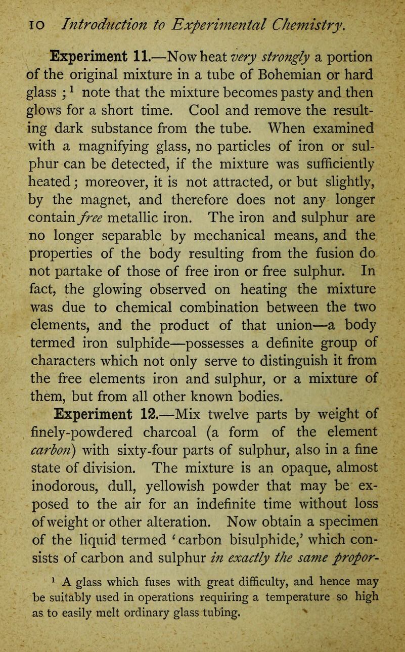 Experiment 11.—No wheat very strongly a portion of the original mixture in a tube of Bohemian or hard glass ;1 note that the mixture becomes pasty and then glows for a short time. Cool and remove the result- ing dark substance from the tube. When examined with a magnifying glass, no particles of iron or sul- phur can be detected, if the mixture was sufficiently heated; moreover, it is not attracted, or but slightly, by the magnet, and therefore does not any longer contain free metallic iron. The iron and sulphur are no longer separable by mechanical means, and the properties of the body resulting from the fusion do not partake of those of free iron or free sulphur. In fact, the glowing observed on heating the mixture was due to chemical combination between the two elements, and the product of that union—a body termed iron sulphide—possesses a definite group of characters which not only serve to distinguish it from the free elements iron and sulphur, or a mixture of them, but from all other known bodies. Experiment 12.—Mix twelve parts by weight of finely-powdered charcoal (a form of the element carbo?i) with sixty-four parts of sulphur, also in a fine state of division. The mixture is an opaque, almost inodorous, dull, yellowish powder that may be ex- posed to the air for an indefinite time without loss of weight or other alteration. Now obtain a specimen of the liquid termed ‘ carbon bisulphide,’ which con- sists of carbon and sulphur in exactly the same propor- 1 A glass which fuses with great difficulty, and hence may be suitably used in operations requiring a temperature so high as to easily melt ordinary glass tubing. x -