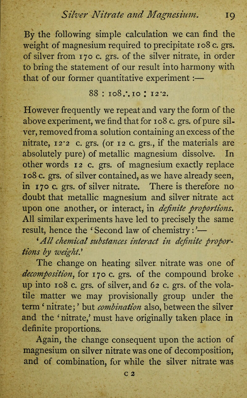 By the following simple calculation we can find the weight of magnesium required to precipitate 108 c. grs. of silver from 170 c. grs. of the silver nitrate, in order to bring the statement of our result into harmony with that of our former quantitative experiment:— 88 : 108 10 : 12 *2. However frequently we repeat and vary the form of the above experiment, we find that for 108 c. grs. of pure sil- ver, removed from a solution containing an excess of the nitrate, 12*2 c. grs. (or 12 c. grs., if the materials are absolutely pure) of metallic magnesium dissolve. In other words 12 c. grs. of magnesium exactly replace 108 c. grs. of silver contained, as we have already seen, in 170 c. grs. of silver nitrate. There is therefore no doubt that metallic magnesium and silver nitrate act upon one another, or interact, in definite proportions. All similar experiments have led to precisely the same result, hence the ‘ Second law of chemistry: ’•— 1 All chemical substances interact in definite propor- tions by weight.’ The change on heating silver nitrate was one of decomposition, for 170 c. grs. of the compound broke up into 108 c. grs. of silver, and 62 c. grs. of the vola- tile matter we may provisionally group under the term * nitrate; ’ but combination also, between the silver and the ‘ nitrate/ must have originally taken place in definite proportions. Again, the change consequent upon the action of magnesium on silver nitrate was one of decomposition, and of combination, for while the silver nitrate was