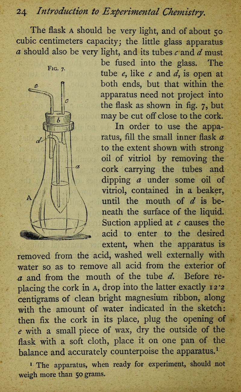 The flask a should be very light, and of about 50 cubic centimeters capacity; the little glass apparatus a should also be very light, and its tubes rand d must be fused into the glass. The tube £, like c and d} is open at both ends, but that within the apparatus need not project into the flask as shown in fig. 7, but may be cut off close to the cork. In order to use the appa- ratus, fill the small inner flask a to the extent shown with strong oil of vitriol by removing the cork carrying the tubes and dipping a under some oil of vitriol, contained in a beaker, until the mouth of d is be- neath the surface of the liquid. Suction applied at c causes the acid to enter to the desired extent, when the apparatus is removed from the acid, washed well externally with water so as to remove all acid from the exterior of a and from the mouth of the tube d. Before re- placing the cork in a, drop into the latter exactly 12*2 centigrams of clean bright magnesium ribbon, along with the amount of water indicated in the sketch: then fix the cork in its place, plug the opening of e with a small piece of wax, dry the outside of the flask with a soft cloth, place it on one pan of the balance and accurately counterpoise the apparatus.1 1 The apparatus, when ready for experiment, should not weigh more than 50 grams.
