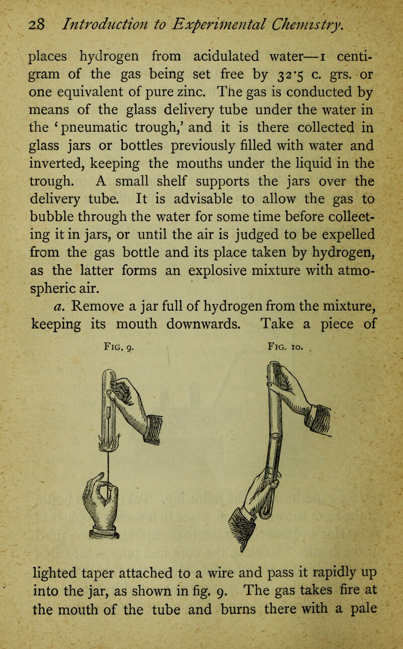 places hydrogen from acidulated water—i centi- gram of the gas being set free by 32*5 c. grs. or one equivalent of pure zinc. The gas is conducted by means of the glass delivery tube under the water in the ‘pneumatic trough/ and it is there collected in glass jars or bottles previously filled with water and inverted, keeping the mouths under the liquid in the trough. A small shelf supports the jars over the delivery tube. It is advisable to allow the gas to bubble through the water for some time before collect- ing it in jars, or until the air is judged to be expelled from the gas bottle and its place taken by hydrogen, as the latter forms an explosive mixture with atmo- spheric air. a. Remove a jar full of hydrogen from the mixture, keeping its mouth downwards. Take a piece of Fig, 9. Fig. 10. . lighted taper attached to a wire and pass it rapidly up into the jar, as shown in fig. 9. The gas takes fire at the mouth of the tube and burns there with a pale