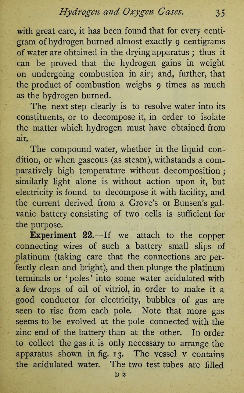 with great care, it has been found that for every centi- gram of hydrogen burned almost exactly 9 centigrams of water are obtained in the drying apparatus ; thus it can be proved that the hydrogen gains in weight on undergoing combustion in air; and, further, that the product of combustion weighs 9 times as much as the hydrogen burned. The next step clearly is to resolve water into its constituents, or to decompose it, in order to isolate the matter which hydrogen must have obtained from air. The compound water, whether in the liquid con- dition, or when gaseous (as steam), withstands a com- paratively high temperature without decomposition; similarly light alone is without action upon it, but electricity is found to decompose it with facility, and the current derived from a Grove’s or Bunsen’s gal- vanic battery consisting of two cells is sufficient for the purpose. Experiment 22.—If we attach to the copper connecting wires of such a battery small slips of ^platinum (taking care that the connections are per- fectly clean and bright), and then plunge the platinum terminals or ‘ poles ’ into some water acidulated with a few drops of oil of vitriol, in order to make it a good conductor for electricity, bubbles of gas are seen to rise from each pole. Note that more gas seems to be evolved at the pole connected with the zinc end of the battery than at the other. In order to collect the gas it is only necessary to arrange the apparatus shown in fig. 13. The vessel v contains the acidulated water. The two test tubes are filled