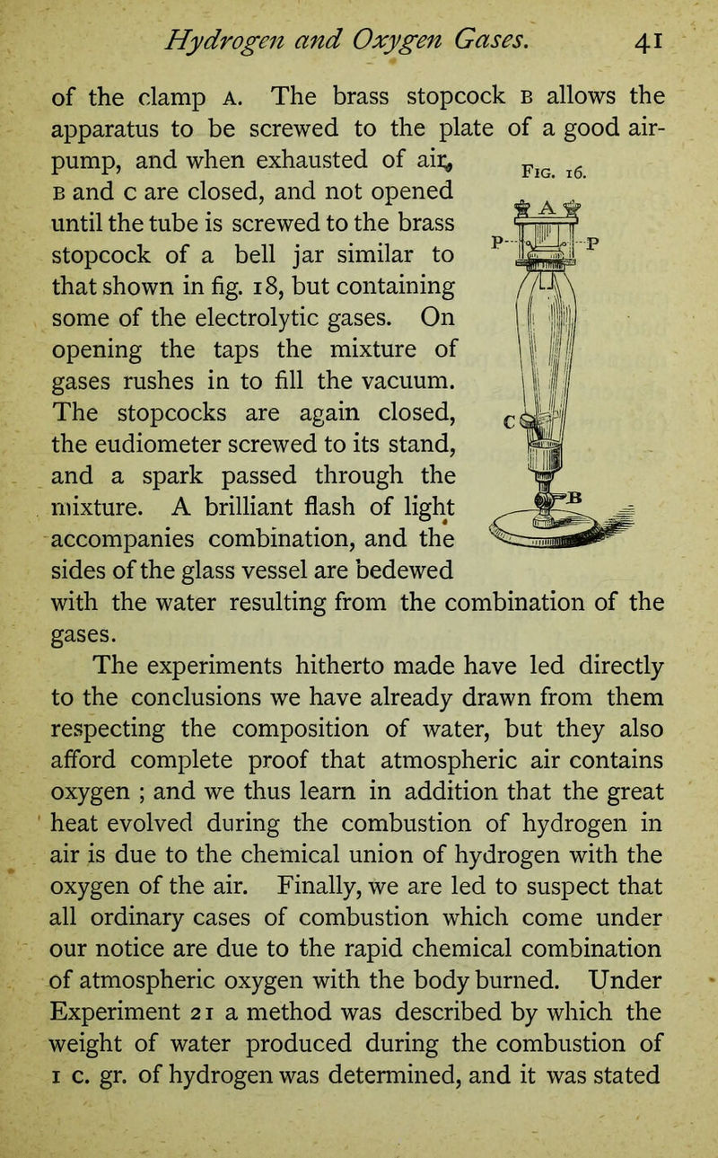 of the clamp a. The brass stopcock b allows the apparatus to be screwed to the plate of a good air- pump, and when exhausted of aii^ b and c are closed, and not opened until the tube is screwed to the brass stopcock of a bell jar similar to that shown in fig. 18, but containing some of the electrolytic gases. On opening the taps the mixture of gases rushes in to fill the vacuum. The stopcocks are again closed, the eudiometer screwed to its stand, and a spark passed through the mixture. A brilliant flash of light accompanies combination, and the sides of the glass vessel are bedewed with the water resulting from the combination of the gases. The experiments hitherto made have led directly to the conclusions we have already drawn from them respecting the composition of water, but they also afford complete proof that atmospheric air contains oxygen ; and we thus learn in addition that the great heat evolved during the combustion of hydrogen in air is due to the chemical union of hydrogen with the oxygen of the air. Finally, we are led to suspect that all ordinary cases of combustion which come under our notice are due to the rapid chemical combination of atmospheric oxygen with the body burned. Under Experiment 21a method was described by which the weight of water produced during the combustion of 1 c. gr. of hydrogen was determined, and it was stated