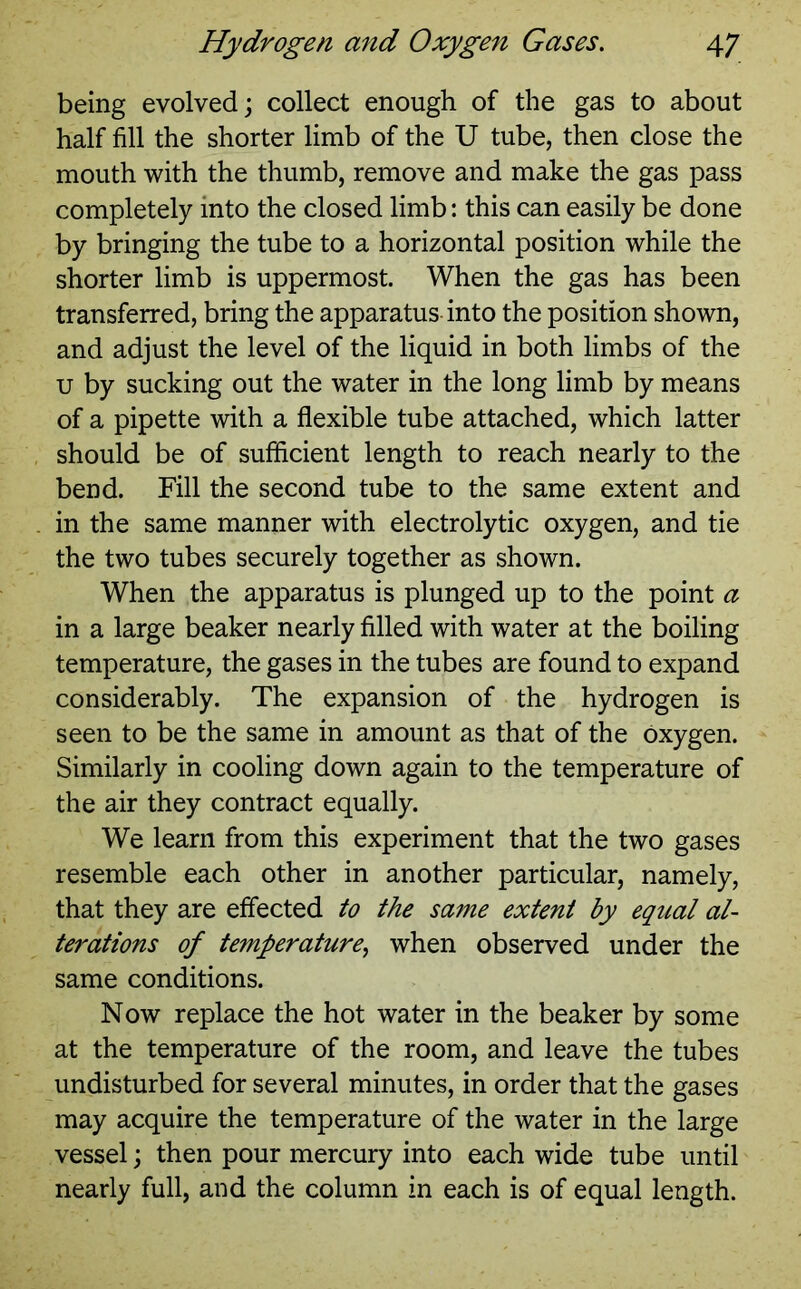 being evolved; collect enough of the gas to about half fill the shorter limb of the U tube, then close the mouth with the thumb, remove and make the gas pass completely into the closed limb: this can easily be done by bringing the tube to a horizontal position while the shorter limb is uppermost. When the gas has been transferred, bring the apparatus into the position shown, and adjust the level of the liquid in both limbs of the u by sucking out the water in the long limb by means of a pipette with a flexible tube attached, which latter should be of sufficient length to reach nearly to the bend. Fill the second tube to the same extent and in the same manner with electrolytic oxygen, and tie the two tubes securely together as shown. When the apparatus is plunged up to the point a in a large beaker nearly filled with water at the boiling temperature, the gases in the tubes are found to expand considerably. The expansion of the hydrogen is seen to be the same in amount as that of the oxygen. Similarly in cooling down again to the temperature of the air they contract equally. We learn from this experiment that the two gases resemble each other in another particular, namely, that they are effected to the same extent by equal al- terations of temperature, when observed under the same conditions. Now replace the hot water in the beaker by some at the temperature of the room, and leave the tubes undisturbed for several minutes, in order that the gases may acquire the temperature of the water in the large vessel; then pour mercury into each wide tube until nearly full, and the column in each is of equal length.