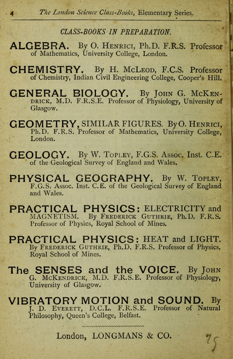 CLASS-BOOKS IN PREPARATION. ALGEBRA* By O. Henrici, Ph.D. F.R.S. Professor ] of Mathematics, University College, London. CHEMISTRY. By H. McLeod, F.C.S. Professor of Chemistry, Indian Civil Engineering College, Cooper’s Hill. GENERAL BIOLOGY. By John G. McKen- drick, M.D. F.R.S.E. Professor of Physiology, University of Glasgow. G EO M ET R Y, SIMILAR FIGURES. By O. Henrici, Ph.D. F.R.S. Professor of Mathematics, University College, London. GEOLOGY. By W. Topley, F.G.S. Assoc. Inst. C.E. of the Geological Survey of England and Wales. PHYSICAL GEOGRAPHY. By W. Topley, F. G. S; Assoc. Inst. C. E. of the Geological Survey of England and Wales. PRACTICAL PHYSICS: ELECTRICITY and MAGNETISM. By Frederick Guthrie, Ph.D. F.R.S. Professor of Physics, Royal School of Mines. PRACTICAL PHYSICS: HEAT and LIGHT. By Frederick Guthrie, Ph.D. F.R.S. Professor of Physics, Royal School of Mines. The SENSES and the VOICE. By John G. McKendrick, M.D. F.R.S.E. Professor of Physiology, University of Glasgow, VIBRATORY MOTION and SOUND. By J. D. Everett, D.C.L. F.R.S.E. Professor of Natural Philosophy, Queen’s College, Belfast. 7c London, LONGMANS & CO.