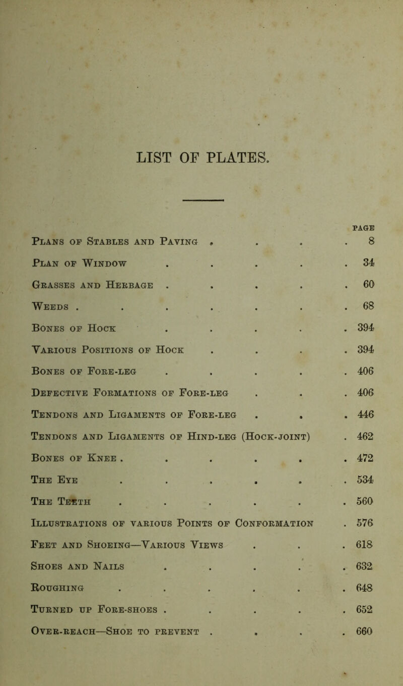 LIST OF PLATES, Plans op Stables and Paying * . . PAGE 8 Plan op Window - . . 34 Grasses and Herbage . . . . 60 Weeds .... . . . 68 Bones op Hoop: . . 394 Various Positions op Hock . • . 394 Bones of Fore-leg . . . 406 Defective Formations op Fore-leg . • . 406 Tendons and Ligaments op Fore-leg • . 446 Tendons and Ligaments op Hind-leg (Hock-joint) . 462 Bones op Knee . . . . 472 The Eye • . . 534 The Teeth • . . 560 Illustrations of various Points op Conformation . 576 Feet and Shoeing—Various Views . . . 618 Shoes and Kails . . . 632 Roughing . • . 648 Turned up Fore-shoes . • • . 652 Over-reach—Shoe to prevent . • . 660