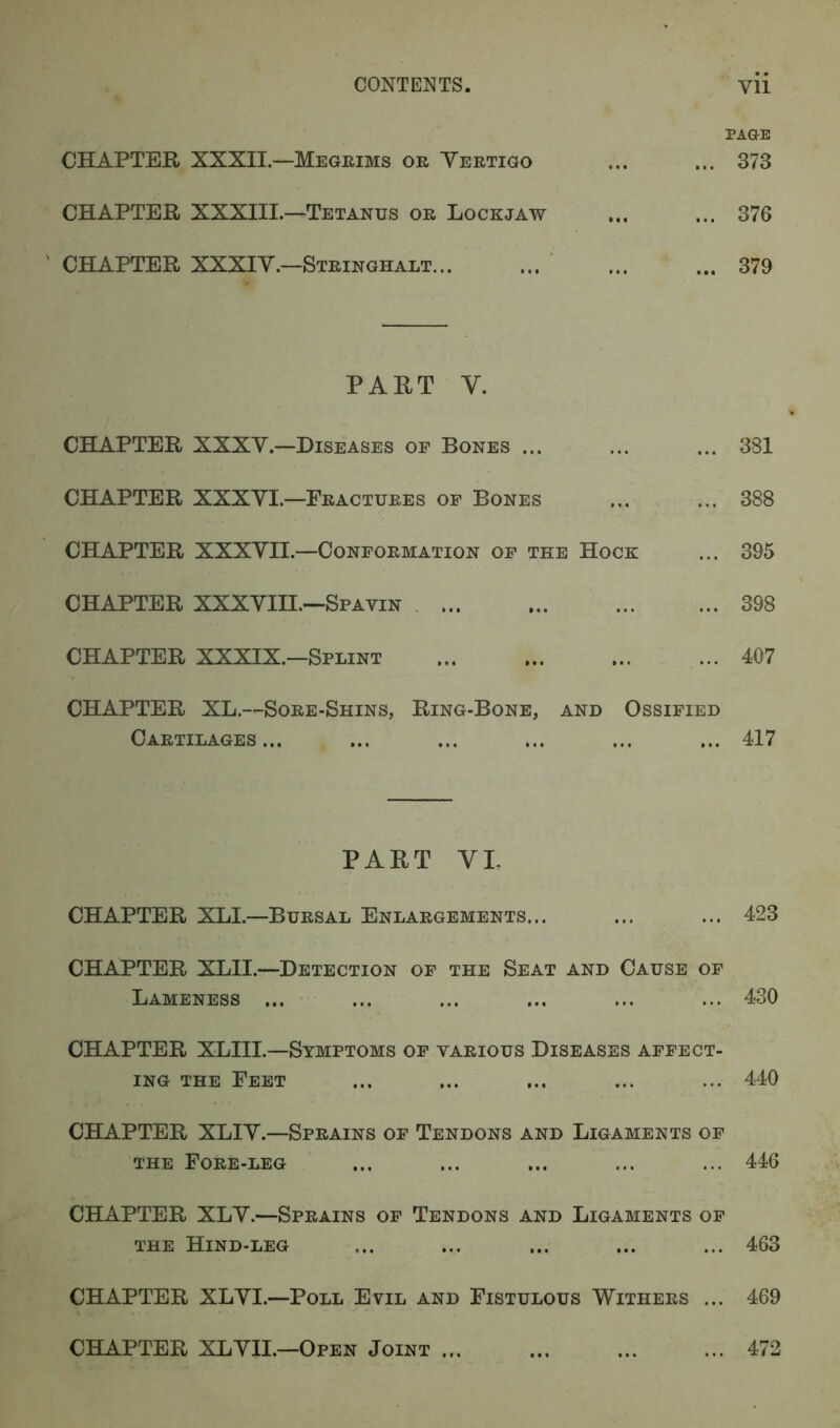 PAGE CHAPTER XXXII.—Megrims or Yertigo ... ... 373 CHAPTER XXXIII.—Tetanus or Lockjaw ... ... 376 CHAPTER XXXIY.—Stringhalt 379 PART Y. CHAPTER XXXY.—Diseases of Bones ... ... ... 381 CHAPTER XXXYL—Fractures of Bones ... ... 388 CHAPTER XXXYII.—Conformation of the Hock ... 395 CHAPTER XXXYIII.—Spavin 398 CHAPTER XXXIX.—Splint 407 CHAPTER XL.—Sore-Shins, Ring-Bone, and Ossified Cartilages... ... ... ... ... ... 417 PART VI. CHAPTER XLI.—Bursal Enlargements... ... ... 423 CHAPTER XLII.—Detection of the Seat and Cause of Lameness ... ... ... ... ... ... 430 CHAPTER XLIIL—Symptoms of various Diseases affect- ing the Feet ... ... ... ... ... 440 CHAPTER XLIY.—Sprains of Tendons and Ligaments of the Fore-leg ... ... ... ... ... 446 CHAPTER XLY.—Sprains of Tendons and Ligaments of the Hind-leg ... ... ... ... ... 463 CHAPTER XLYI.—Poll Evil and Fistulous Withers ... 469 CHAPTER XLYII.—Open Joint ... ... 472