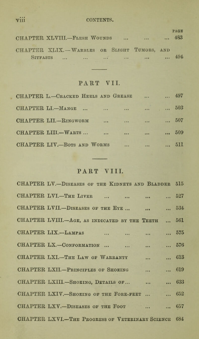 yiii CONTENTS. TAGE CHAPTER XLVI1L—Flesh Wounds ... ... ... 483 CHAPTER XLIX. —Warbles or Slight Tumors, and Sitfasts ... ... ... ... ... ... 494 PART VII. CHAPTER L—Cracked Heels and Grease ... ... 497 CHAPTER LI.—Mange 503 CHAPTER LII.—Ringworm ... ... ... ... 507 CHAPTER LIII.—Warts 509 CHAPTER LIV.—Bots and Worms .., ... ... 511 PART VIII. CHAPTER LV.—Diseases of the Kidneys and Bladder 515 CHAPTER LVI.—The Liver 527 CHAPTER LVII.—Diseases of the Eye ... ... ... 534 CHAPTER LVIII.—Age, as indicated by the Teeth ... 561 CHAPTER LIX.—Lampas 575 CHAPTER LX.—Conformation ... ... ... ... 576 CHAPTER LXI.—The Law of Warranty ... ... 613 CHAPTER LXII.—Principles of Shoeing ... ... 619 CHAPTER LXIII.—Shoeing, Details of... ... ... 633 CHAPTER LXIV.—Shoeing of the Fore-feet ... ... 652 CHAPTER LXV.—Diseases of the Foot ... ... 657 CHAPTER LXVI.—The Progress of Veterinary Science 684