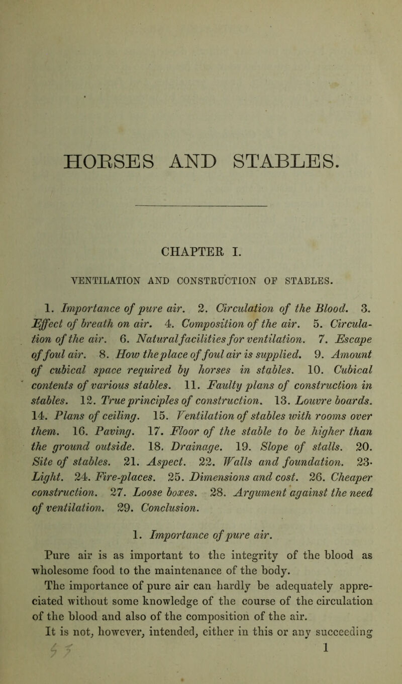 HORSES AND STABLES. CHAPTER I. VENTILATION AND CONSTRUCTION OE STABLES. 1. Importance of pure air. 2. Circulation of the Blood. 3. Effect of breath on air. 4. Composition of the air. 5. Circula- tion of the air. 6. Natural facilities for ventilation. 7. Escape of foul air. 8. How the place of foul air is supplied. 9. Amount of cubical space required by horses in stables. 10. Cubical contents of various stables. 11. Faulty plans of construction in stables. 12. Trueprinciples of construction. 13. Louvre boards. 14. Plans of ceiling. 15. Ventilation of stables with rooms over them. 16. Paving. 17. Floor of the stable to be higher than the ground outside. 18. Drainage. 19. Slope of stalls. 20. Site of stables. 21. Aspect. 22. Walls and foundation. 23- Light. 24. Fire-places. 25. Dimensions and cost. 26. Cheaper construction. 27. Loose boxes. 28, Argument against the need of ventilation. 29. Conclusion. 1. Importance of pure air. Pure air is as important to the integrity of the blood as wholesome food to the maintenance of the body. The importance of pure air can hardly be adequately appre- ciated without some knowledge of the course of the circulation of the blood and also of the composition of the air. It is not; however; intended; either in this or any succeeding