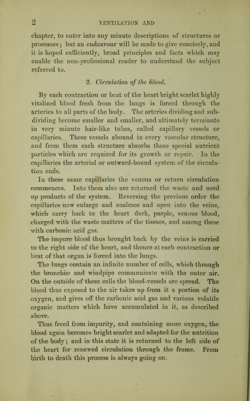 chapter, to enter into any minute descriptions of structures or processes; but an endeavour will be made to give concisely, and it is hoped sufficiently, broad principles and facts which may enable the non-professional reader to understand the subject referred to. 2. Circulation of the blood. By each contraction or beat of the heart bright scarlet highly vitalized blood fresh from the lungs is forced through the arteries to all parts of the body. The arteries dividing and sub- dividing become smaller and smaller, and ultimately terminate in very minute hair-like tubes, called capillary vessels or capillaries. These vessels abound in every vascular structure, and from them each structure absorbs those special nutrient particles which are required for its growth or repair. In the capillaries the arterial or outward-bound system of the circula- tion ends. In these same capillaries the venous or return circulation commences. Into them also are returned the waste and used up products of the system. Reversing the previous order the capillaries now enlarge and coalesce and open into the veins, which carry back to the heart dark, purple, venous blood, charged with the waste matters of the tissues, and among these with carbonic acid gas. The impure blood thus brought back by the veins is carried to the right side of the heart, and thence at each contraction or beat of that organ is forced into the lungs. The lungs contain an infinite number of cells, 'which through the bronchise and windpipe communicate with the outer air. On the outside of these cells the blood-vessels are spread. The blood thus exposed to the air takes up from it a portion of its oxygen, and gives off the carbonic acid gas and various volatile organic matters which have accumulated in it, as described above. Thus freed from impurity, and containing more oxygen, the blood again becomes bright scarlet and adapted for the nutrition of the body; and in this state it is returned to the left side of the heart for renewed circulation through the frame. From birth to death this process is always going on.