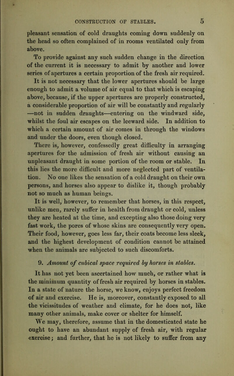 pleasant sensation of cold draughts coming down suddenly on the head so often complained of in rooms ventilated only from above. To provide against any such sudden change in the direction of the current it is necessary to admit by another and lower series of apertures a certain proportion of the fresh air required. It is not necessary that the lower apertures should be large enough to admit a volume of air equal to that which is escaping above,, because, if the upper apertures are properly constructed, a considerable proportion of air will be constantly and regularly —not in sudden draughts—entering on the windward side, whilst the foul air escapes on the leeward side. In addition to which a certain amount of air comes in through the windows and under the doors, even though closed. There is, however, confessedly great difficulty in arranging apertures for the admission of fresh air without causing an unpleasant draught in some portion of the room or stable. In this lies the more difficult and more neglected part of ventila- tion. No one likes the sensation of a cold draught on their own persons, and horses also appear to dislike it, though probably not so much as human beings. It is well, however, to remember that horses, in this respect, unlike men, rarely suffer in health from draught or cold, unless they are heated at the time, and excepting also those doing very fast work, the pores of whose skins are consequently very open. Their food, however, goes less far, their coats become less sleek, and the highest development of condition cannot be attained when the animals are subjected to such discomforts. 9. Amount of cubical space required by horses in stables. It has not yet been ascertained how much, or rather what is the minimum quantity of fresh air required by horses in stables. In a state of nature the horse, we know, enjoys perfect freedom of air and exercise. He is, moreover, constantly exposed to all the vicissitudes of weather and climate, for he does not, like many other animals, make cover or shelter for himself. We may, therefore, assume that in the domesticated state he ought to have an abundant supply of fresh air, with regular exercise; and further, that he is not likely to suffer from any