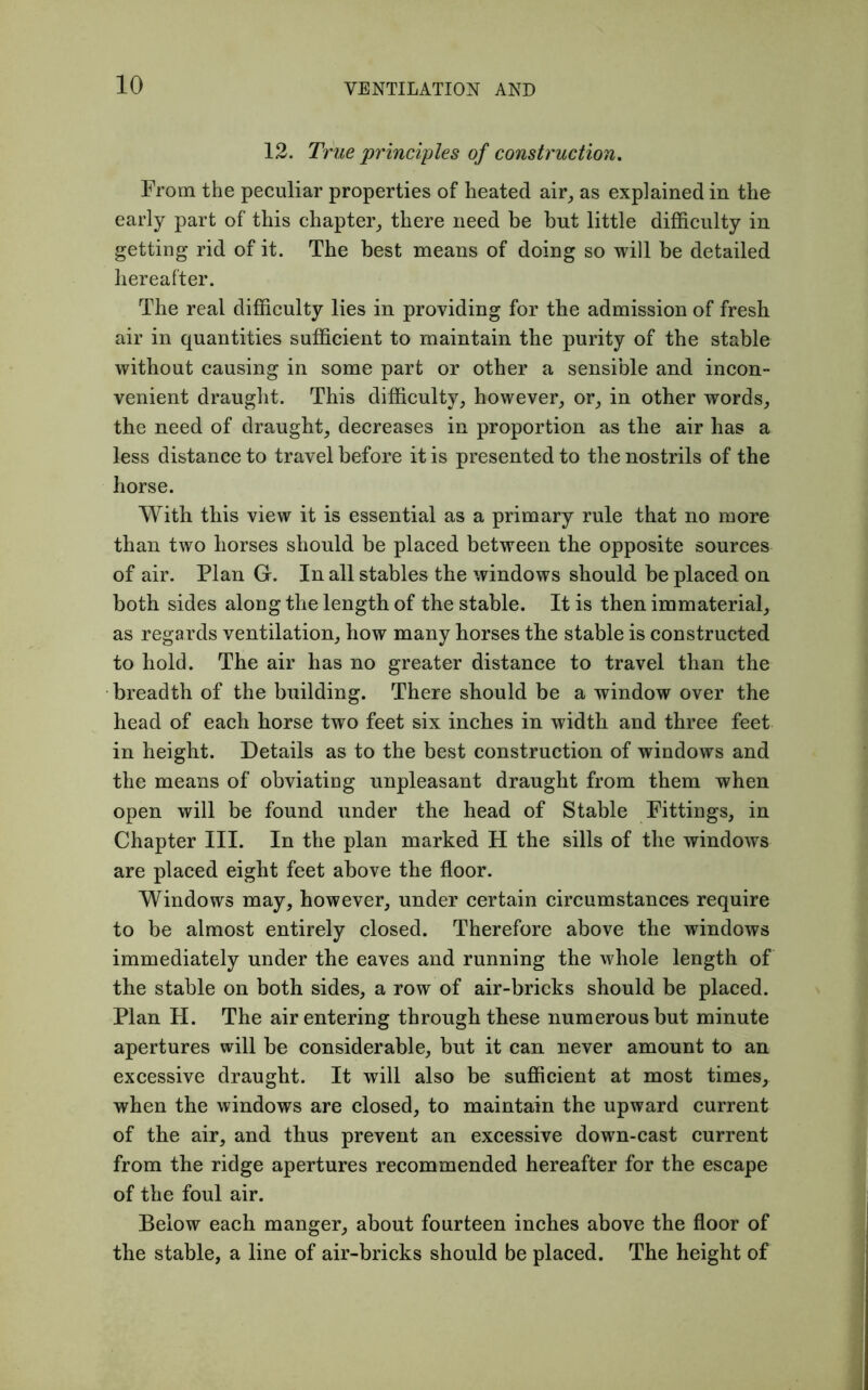 12. True 'principles of construction. From the peculiar properties of heated air, as explained in the early part of this chapter, there need be but little difficulty in getting rid of it. The best means of doing so will be detailed hereafter. The real difficulty lies in providing for tbe admission of fresh air in quantities sufficient to maintain the purity of the stable without causing in some part or other a sensible and incon- venient draught. This difficulty, however, or, in other words, the need of draught, decreases in proportion as the air has a less distance to travel before it is presented to the nostrils of the horse. With this view it is essential as a primary rule that no more than two horses should be placed between the opposite sources of air. Plan G. In all stables the windows should be placed on both sides along the length of the stable. It is then immaterial, as regards ventilation, how many horses the stable is constructed to hold. The air has no greater distance to travel than the breadth of the building. There should be a window over the head of each horse two feet six inches in width and three feet in height. Details as to the best construction of windows and the means of obviating unpleasant draught from them when open will be found under the head of Stable Fittings, in Chapter III. In the plan marked H the sills of the windows are placed eight feet above the floor. Windows may, however, under certain circumstances require to be almost entirely closed. Therefore above the windows immediately under the eaves and running the whole length of the stable on both sides, a row of air-bricks should be placed. Plan H. The air entering through these numerous but minute apertures will be considerable, but it can never amount to an excessive draught. It will also be sufficient at most times, when the windows are closed, to maintain the upward current of the air, and thus prevent an excessive down-cast current from the ridge apertures recommended hereafter for the escape of the foul air. Below each manger, about fourteen inches above the floor of the stable, a line of air-bricks should be placed. The height of