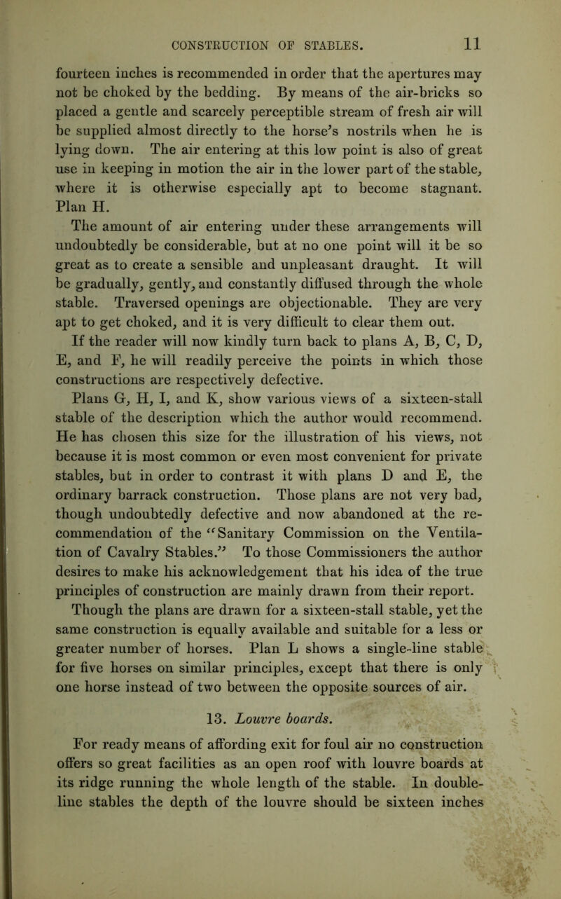 fourteen inches is recommended in order that the apertures may not be choked by the bedding. By means of the air-bricks so placed a gentle and scarcely perceptible stream of fresh air will be supplied almost directly to the horse's nostrils when he is lying down. The air entering at this low point is also of great use in keeping in motion the air in the lower part of the stable, where it is otherwise especially apt to become stagnant. Plan H. The amount of air entering under these arrangements will undoubtedly be considerable, but at no one point will it be so great as to create a sensible and unpleasant draught. It will be gradually, gently, and constantly diffused through the whole stable. Traversed openings are objectionable. They are very apt to get choked, and it is very difficult to clear them out. If the reader will now kindly turn back to plans A, B, C, D, E, and F, he will readily perceive the points in which those constructions are respectively defective. Plans G, H, I, and K, show various views of a sixteen-stall stable of the description which the author would recommend. He has chosen this size for the illustration of his views, not because it is most common or even most convenient for private stables, but in order to contrast it with plans D and E, the ordinary barrack construction. Those plans are not very bad, though undoubtedly defective and now abandoned at the re- commendation of the “ Sanitary Commission on the Ventila- tion of Cavalry Stables. To those Commissioners the author desires to make his acknowledgement that his idea of the true principles of construction are mainly drawn from their report. Though the plans are drawn for a sixteen-stall stable, yet the same construction is equally available and suitable for a less or greater number of horses. Plan L shows a single-line stable for five horses on similar principles, except that there is only one horse instead of two between the opposite sources of air. 13. Louvre boards. For ready means of affording exit for foul air no construction offers so great facilities as an open roof with louvre boards at its ridge running the whole length of the stable. In double- line stables the depth of the louvre should be sixteen inches