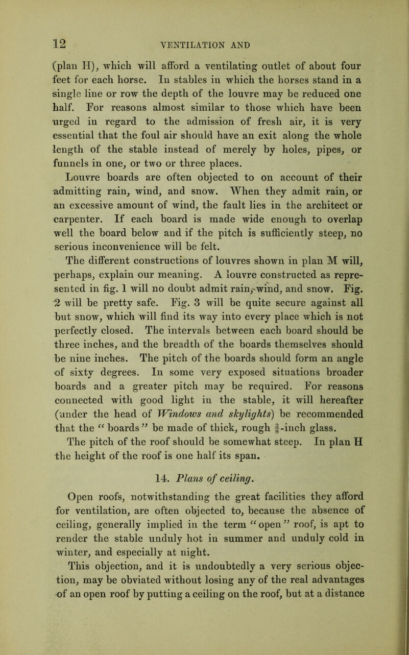 (plan H), which will afford a ventilating outlet of about four feet for each horse. In stables in which the horses stand in a single line or row the depth of the louvre may be reduced one half. For reasons almost similar to those which have been urged in regard to the admission of fresh air, it is very essential that the foul air should have an exit along the whole length of the stable instead of merely by holes, pipes, or funnels in one, or two or three places. Louvre boards are often objected to on account of their admitting rain, wind, and snow. When they admit rain, or an excessive amount of wind, the fault lies in the architect or carpenter. If each board is made wide enough to overlap well the board below and if the pitch is sufficiently steep, no serious inconvenience will be felt. The different constructions of louvres shown in plan M will, perhaps, explain our meaning. A louvre constructed as repre- sented in fig. 1 will no doubt admit rain, wind, and snow. Fig. '2 will be pretty safe. Fig. 3 will be quite secure against all but snow, which will find its way into every place which is not perfectly closed. The intervals between each board should be three inches, and the breadth of the boards themselves should be nine inches. The pitch of the boards should form an angle of sixty degrees. In some very exposed situations broader boards and a greater pitch may be required. For reasons connected with good light in the stable, it will hereafter (under the head of Windows and skylights) be recommended that the “ boards ” be made of thick, rough §-inch glass. The pitch of the roof should be somewhat steep. In plan H the height of the roof is one half its span. 14. Plans of ceiling. Open roofs, notwithstanding the great facilities they afford for ventilation, are often objected to, because the absence of ceiling, generally implied in the term “open” roof, is apt to render the stable unduly hot in summer and unduly cold in winter, and especially at night. This objection, and it is undoubtedly a very serious objec- tion, may be obviated without losing any of the real advantages of an open roof by putting a ceiling on the roof, but at a distance