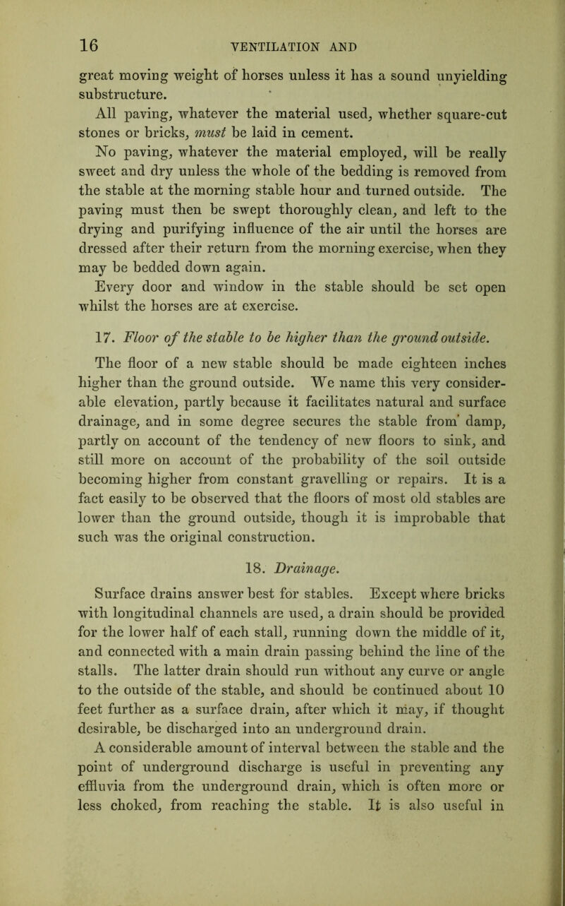 great moving weight of horses unless it has a sound unyielding substructure. All paving, whatever the material used, whether square-cut stones or bricks, must be laid in cement. No paving, whatever the material employed, will be really sweet and dry unless the whole of the bedding is removed from the stable at the morning stable hour and turned outside. The paving must then be swept thoroughly clean, and left to the drying and purifying influence of the air until the horses are dressed after their return from the morning exercise, when they may be bedded down again. Every door and window in the stable should be set open whilst the horses are at exercise. 17. Floor of the stable to be higher than the ground outside. The floor of a new stable should be made eighteen inches higher than the ground outside. We name this very consider- able elevation, partly because it facilitates natural and surface drainage, and in some degree secures the stable from’ damp, partly on account of the tendency of new floors to sink, and still more on account of the probability of the soil outside becoming higher from constant gravelling or repairs. It is a fact easily to be observed that the floors of most old stables are lower than the ground outside, though it is improbable that such was the original construction. 18. Drainage. Surface drains answer best for stables. Except where bricks with longitudinal channels are used, a drain should be provided for the lower half of each stall, running down the middle of it, and connected with a main drain passing behind the line of the stalls. The latter drain should run without any curve or angle to the outside of the stable, and should be continued about 10 feet further as a surface drain, after which it may, if thought desirable, be discharged into an underground drain. A considerable amount of interval between the stable and the point of underground discharge is useful in preventing any effluvia from the underground drain, which is often more or less choked, from reaching the stable. It is also useful in