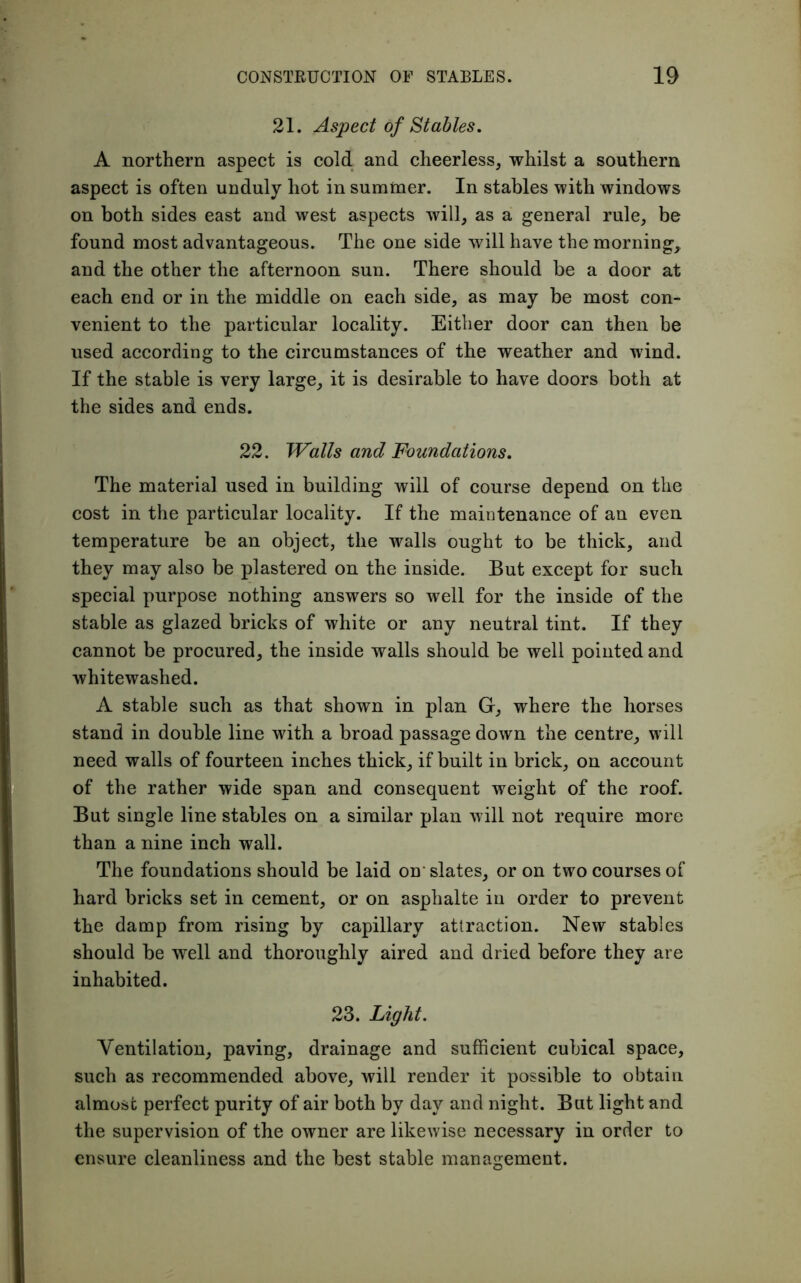 21. Aspect of Stables. A northern aspect is cold and cheerless, whilst a southern aspect is often unduly hot in summer. In stables with windows on both sides east and west aspects will, as a general rule, be found most advantageous. The one side will have the morning, and the other the afternoon sun. There should be a door at each end or in the middle on each side, as may be most con- venient to the particular locality. Either door can then be used according to the circumstances of the weather and wind. If the stable is very large, it is desirable to have doors both at the sides and ends. 22. Walls and Foundations. The material used in building will of course depend on the cost in the particular locality. If the maintenance of an even temperature be an object, the walls ought to be thick, and they may also be plastered on the inside. But except for such special purpose nothing answers so well for the inside of the stable as glazed bricks of white or any neutral tint. If they cannot be procured, the inside walls should be well pointed and whitewashed. A stable such as that shown in plan G, where the horses stand in double line with a broad passage down the centre, will need walls of fourteen inches thick, if built in brick, on account of the rather wide span and consequent weight of the roof. But single line stables on a similar plan will not require more than a nine inch wall. The foundations should be laid on'slates, or on two courses of hard bricks set in cement, or on asphalte in order to prevent the damp from rising by capillary attraction. New stables should be well and thoroughly aired and dried before they are inhabited. 23. Light. Ventilation, paving, drainage and sufficient cubical space, such as recommended above, will render it possible to obtain almost perfect purity of air both by day and night. But light and the supervision of the owner are likewise necessary in order to ensure cleanliness and the best stable management.