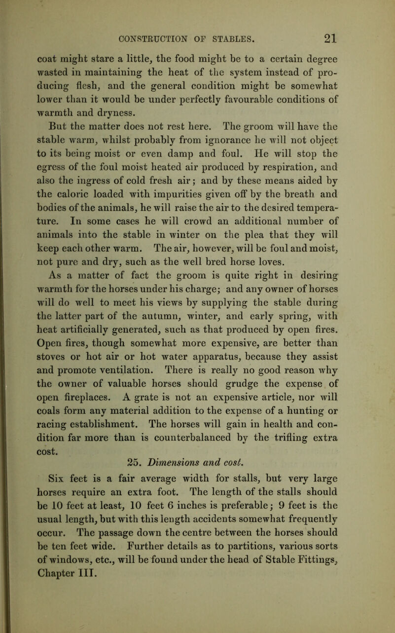 coat might stare a little, the food might be to a certain degree wasted in maintaining the heat of the system instead of pro- ducing flesh, and the general condition might be somewhat lower than it would be under perfectly favourable conditions of warmth and dryness. But the matter does not rest here. The groom will have the stable warm, whilst probably from ignorance he will not object to its being moist or even damp and foul. He will stop the egress of the foul moist heated air produced by respiration, and also the ingress of cold fresh air; and by these means aided by the caloric loaded with impurities given off by the breath and bodies of the animals, he will raise the air to the desired tempera- ture. In some cases he will crowd an additional number of animals into the stable in winter on the plea that they will keep each other warm. The air, however, will be foul and moist, not pure and dry, such as the well bred horse loves. As a matter of fact the groom is quite right in desiring warmth for the horses under his charge; and any owner of horses will do well to meet his views by supplying the stable during the latter part of the autumn, winter, and early spring, with heat artificially generated, such as that produced by open fires. Open fires, though somewhat more expensive, are better than stoves or hot air or hot water apparatus, because they assist and promote ventilation. There is really no good reason why the owner of valuable horses should grudge the expense of open fireplaces. A grate is not an expensive article, nor will coals form any material addition to the expense of a hunting or racing establishment. The horses will gain in health and con- dition far more than is counterbalanced by the trifling extra cost. 25. Dimensions and cost. Six feet is a fair average width for stalls, but very large horses require an extra foot. The length of the stalls should be 10 feet at least, 10 feet 6 inches is preferable; 9 feet is the usual length, but with this length accidents somewhat frequently occur. The passage down the centre between the horses should be ten feet wide. Further details as to partitions, various sorts of windows, etc., will be found under the head of Stable Fittings, Chapter III.