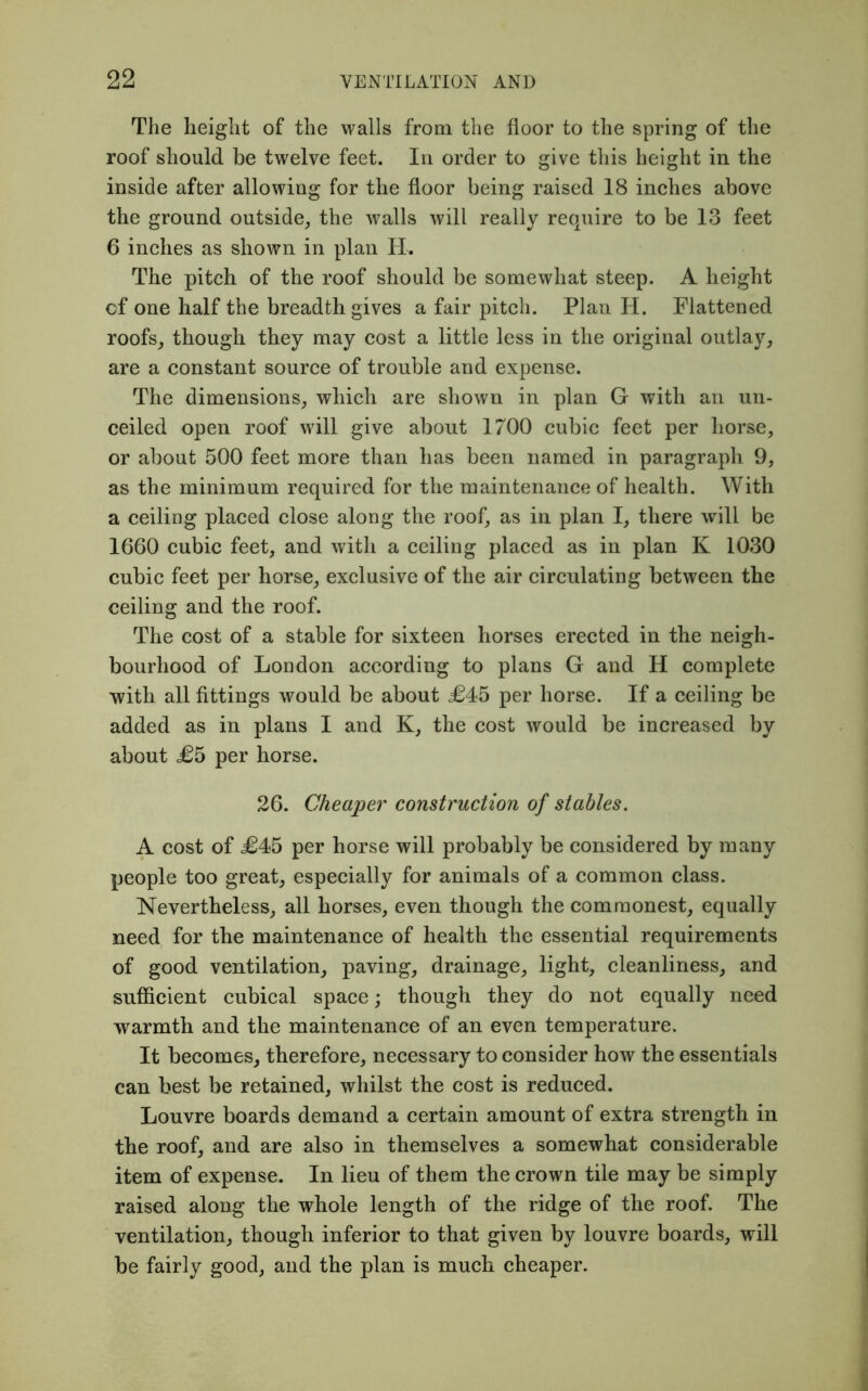 The height of the walls from the floor to the spring of the roof should be twelve feet. In order to give this height in the inside after allowing for the floor being raised 18 inches above the ground outside, the Avails will really require to be 13 feet 6 inches as shown in plan IT. The pitch of the roof should be somewhat steep. A height cf one half the breadth gives a fair pitch. Plan H. Flattened roofs, though they may cost a little less in the original outlay, are a constant source of trouble and expense. The dimensions, which are shown in plan G with an un- ceiled open roof will give about 1700 cubic feet per horse, or about 500 feet more than has been named in paragraph 9, as the minimum required for the maintenance of health. With a ceiling placed close along the roof, as in plan I, there will be 1660 cubic feet, and with a ceiling placed as in plan K 1030 cubic feet per horse, exclusive of the air circulating between the ceiling and the roof. The cost of a stable for sixteen horses erected in the neigh- bourhood of London according to plans G and H complete with all fittings would be about £45 per horse. If a ceiling be added as in plans I and K, the cost would be increased by about £5 per horse. 26. Cheaper construction of stables. A cost of £45 per horse will probably be considered by many people too great, especially for animals of a common class. Nevertheless, all horses, even though the commonest, equally need for the maintenance of health the essential requirements of good ventilation, paving, drainage, light, cleanliness, and sufficient cubical space; though they do not equally need warmth and the maintenance of an even temperature. It becomes, therefore, necessary to consider how the essentials can best be retained, whilst the cost is reduced. Louvre boards demand a certain amount of extra strength in the roof, and are also in themselves a somewhat considerable item of expense. In lieu of them the crown tile may be simply raised along the whole length of the ridge of the roof. The ventilation, though inferior to that given by louvre boards, will be fairly good, and the plan is much cheaper.