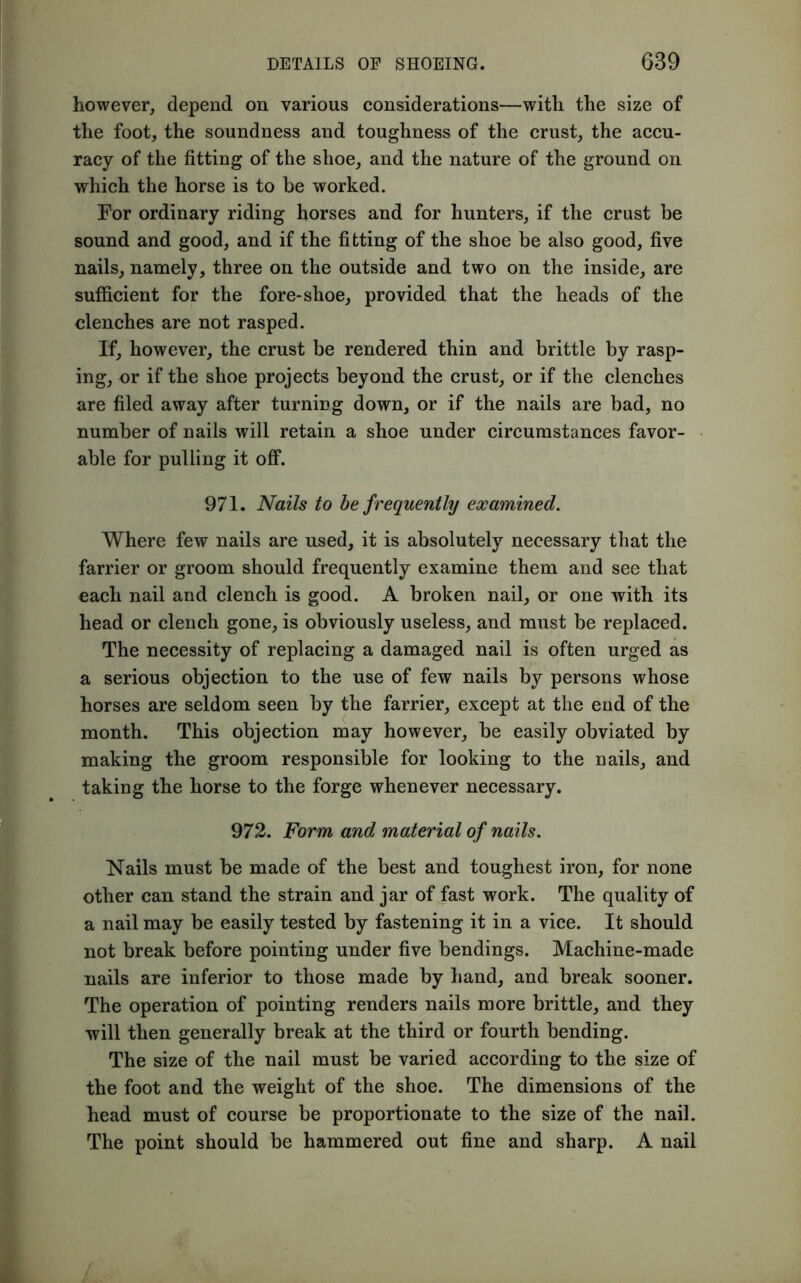 however, depend on various considerations—with the size of the foot, the soundness and toughness of the crust, the accu- racy of the fitting of the shoe, and the nature of the ground on which the horse is to be worked. For ordinary riding horses and for hunters, if the crust be sound and good, and if the fitting of the shoe be also good, five nails, namely, three on the outside and two on the inside, are sufficient for the fore-shoe, provided that the heads of the clenches are not rasped. If, however, the crust be rendered thin and brittle by rasp- ing, or if the shoe projects beyond the crust, or if the clenches are filed away after turning down, or if the nails are bad, no number of nails will retain a shoe under circumstances favor- able for pulling it off. 971. Nails to be frequently examined. Where few nails are used, it is absolutely necessary that the farrier or groom should frequently examine them and see that each nail and clench is good. A broken nail, or one with its head or clench gone, is obviously useless, and must be replaced. The necessity of replacing a damaged nail is often urged as a serious objection to the use of few nails by persons whose horses are seldom seen by the farrier, except at the end of the month. This objection may however, be easily obviated by making the groom responsible for looking to the nails, and taking the horse to the forge whenever necessary. 972. Form and material of nails. Nails must be made of the best and toughest iron, for none other can stand the strain and jar of fast work. The quality of a nail may be easily tested by fastening it in a vice. It should not break before pointing under five bendings. Machine-made nails are inferior to those made by hand, and break sooner. The operation of pointing renders nails more brittle, and they will then generally break at the third or fourth bending. The size of the nail must be varied according to the size of the foot and the weight of the shoe. The dimensions of the head must of course be proportionate to the size of the nail. The point should be hammered out fine and sharp. A nail