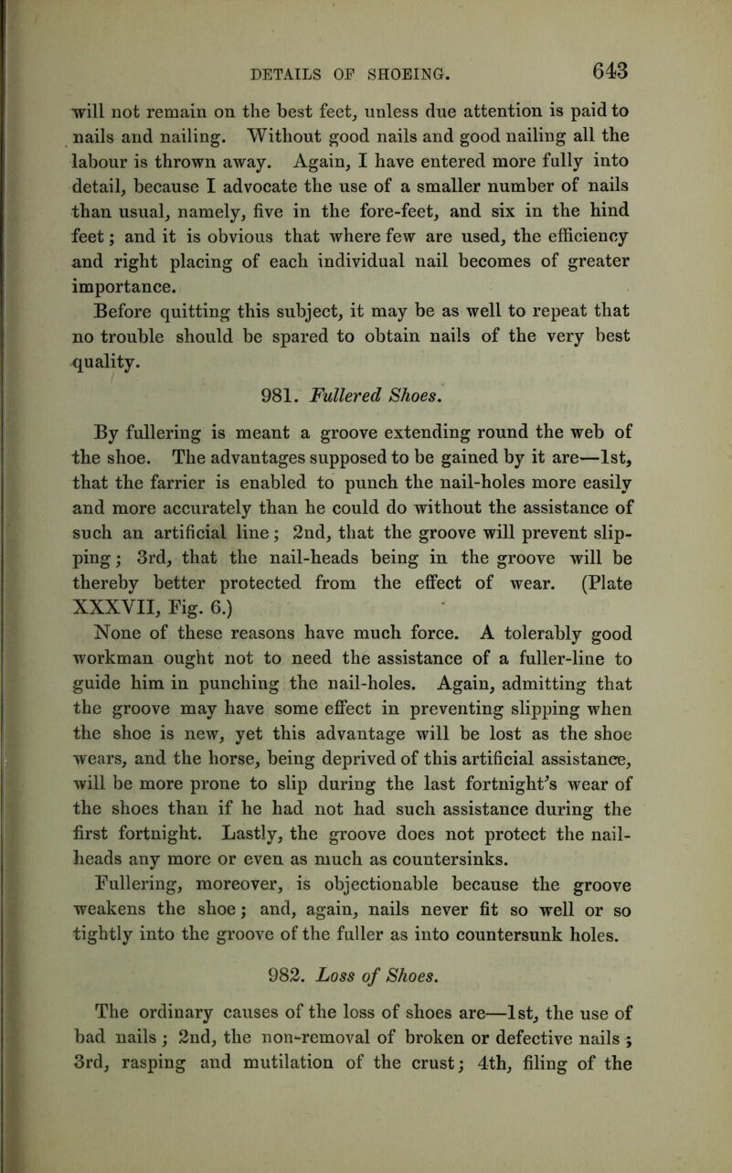 will not remain on the best feet, unless due attention is paid to nails and nailing. Without good nails and good nailing all the labour is thrown away. Again, I have entered more fully into detail, because I advocate the use of a smaller number of nails than usual, namely, five in the fore-feet, and six in the hind feet; and it is obvious that where few are used, the efficiency and right placing of each individual nail becomes of greater importance. Before quitting this subject, it may be as well to repeat that no trouble should be spared to obtain nails of the very best quality. 981. Fullered Shoes. By fullering is meant a groove extending round the web of the shoe. The advantages supposed to be gained by it are—1st, that the farrier is enabled to punch the nail-holes more easily and more accurately than he could do without the assistance of such an artificial line; 2nd, that the groove will prevent slip- ping ; 3rd, that the nail-heads being in the groove will be thereby better protected from the effect of wear. (Plate XXXVII, Fig. 6.) None of these reasons have much force. A tolerably good workman ought not to need the assistance of a fuller-line to guide him in punching the nail-holes. Again, admitting that the groove may have some effect in preventing slipping when the shoe is new, yet this advantage will be lost as the shoe wears, and the horse, being deprived of this artificial assistance, will be more prone to slip during the last fortnight’s wear of the shoes than if he had not had such assistance during the first fortnight. Lastly, the groove does not protect the nail- heads any more or even as much as countersinks. Fullering, moreover, is objectionable because the groove weakens the shoe; and, again, nails never fit so well or so tightly into the groove of the fuller as into countersunk holes. 982. Loss of Shoes. The ordinary causes of the loss of shoes are—1st, the use of bad nails; 2nd, the nornremoval of broken or defective nails ; 3rd, rasping and mutilation of the crust; 4th, filing of the