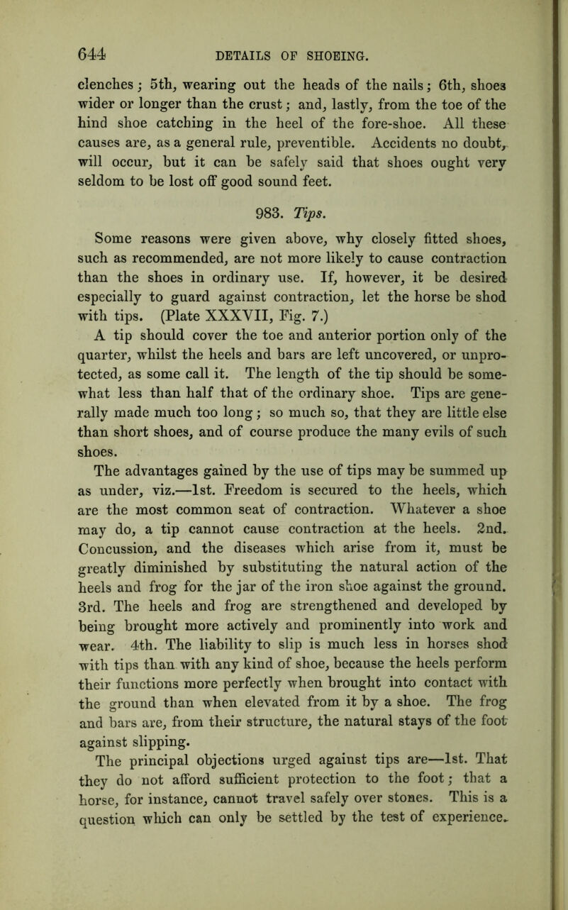 clenches; 5th, wearing out the heads of the nails; 6th, shoe3 wider or longer than the crust; and, lastly, from the toe of the hind shoe catching in the heel of the fore-slioe. All these causes are, as a general rule, preventible. Accidents no doubt, will occur, but it can be safely said that shoes ought very seldom to be lost off good sound feet. 983. Tips. Some reasons were given above, why closely fitted shoes, such as recommended, are not more likely to cause contraction than the shoes in ordinary use. If, however, it be desired especially to guard against contraction, let the horse be shod with tips. (Plate XXXVII, Fig. 7.) A tip should cover the toe and anterior portion only of the quarter, whilst the heels and bars are left uncovered, or unpro- tected, as some call it. The length of the tip should be some- what less than half that of the ordinary shoe. Tips are gene- rally made much too long; so much so, that they are little else than short shoes, and of course produce the many evils of such shoes. The advantages gained by the use of tips may be summed up as under, viz.—1st. Freedom is secured to the heels, which are the most common seat of contraction. Whatever a shoe may do, a tip cannot cause contraction at the heels. 2nd. Concussion, and the diseases which arise from it, must be greatly diminished by substituting the natural action of the heels and frog for the jar of the iron shoe against the ground. 3rd. The heels and frog are strengthened and developed by being brought more actively and prominently into work and wear. 4th. The liability to slip is much less in horses shod with tips than with any kind of shoe, because the heels perform their functions more perfectly when brought into contact with the ground than when elevated from it by a shoe. The frog and bars are, from their structure, the natural stays of the foot against slipping. The principal objections urged against tips are—1st. That they do not afford sufficient protection to the foot; that a horse, for instance, cannot travel safely over stones. This is a question which can only be settled by the test of experience^