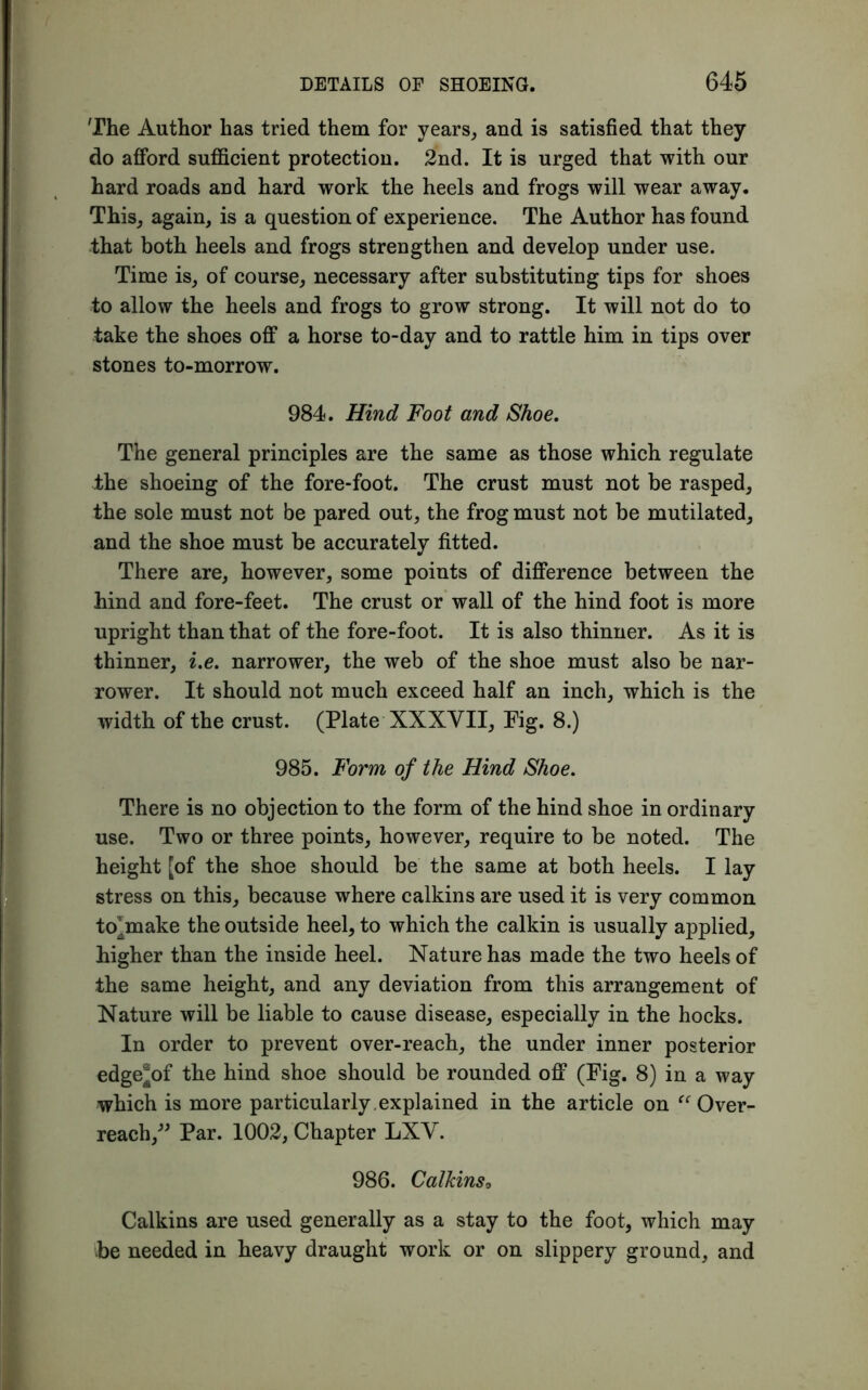 The Author has tried them for years, and is satisfied that they do afford sufficient protection. 2nd. It is urged that with our hard roads and hard work the heels and frogs will wear away. This, again, is a question of experience. The Author has found that both heels and frogs strengthen and develop under use. Time is, of course, necessary after substituting tips for shoes to allow the heels and frogs to grow strong. It will not do to take the shoes off a horse to-day and to rattle him in tips over stones to-morrow. 984. Hind Foot and Shoe. The general principles are the same as those which regulate the shoeing of the fore-foot. The crust must not be rasped, the sole must not be pared out, the frog must not be mutilated, and the shoe must be accurately fitted. There are, however, some points of difference between the hind and fore-feet. The crust or wall of the hind foot is more upright than that of the fore-foot. It is also thinner. As it is thinner, i.e. narrower, the web of the shoe must also be nar- rower. It should not much exceed half an inch, which is the width of the crust. (Plate XXXVII, Fig. 8.) 985. Form of the Hind Shoe. There is no objection to the form of the hind shoe in ordinary use. Two or three points, however, require to be noted. The height [of the shoe should be the same at both heels. I lay stress on this, because where calkins are used it is very common tojnake the outside heel, to which the calkin is usually applied, higher than the inside heel. Nature has made the two heels of the same height, and any deviation from this arrangement of Nature will be liable to cause disease, especially in the hocks. In order to prevent over-reach, the under inner posterior edge^of the hind shoe should be rounded off (Fig. 8) in a way which is more particularly.explained in the article on “Over- reach,” Par. 1002, Chapter LXV. 986. Calkins* Calkins are used generally as a stay to the foot, which may be needed in heavy draught work or on slippery ground, and