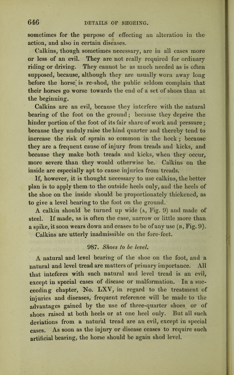 sometimes for the purpose of effecting an alteration in the action, and also in certain diseases. Calkins, though sometimes necessary, are in all cases more or less of an evil. They are not really required for ordinary riding or driving. They cannot be as much needed as is often supposed, because, although they are usually worn away long before the horse’ is re-shod, the public seldom complain that their horses go worse towards the end of a set of shoes than at the beginning. Calkins are an evil, because they interfere with the natural bearing of the foot on the ground; because they deprive the hinder portion of the foot of its fair share of work and pressure; because they unduly raise the hind quarter and thereby tend to increase the risk of sprain so common in the hock • because they are a frequent cause of injury from treads and kicks, and because they make both treads and kicks, when they occur, more severe than they would otherwise be. Calkins on the inside are especially apt to cause injuries from treads. If, however, it is thought necessary to use calkins, the better plan is to apply them to the outside heels only, and the heels of the shoe on the inside should be proportionately thickened, as to give a level bearing to the foot on the ground. A calkin should be turned up wide (a. Fig. 9) and made of steel. If made, as is often the case, narrow or little more than a spike, it soon wears down and ceases to be of any use (b, Fig. 9).. Calkins are utterly inadmissible on the fore-feet. 987. Shoes to he level. A natural and level bearing of the shoe on the foot, and a natural and level tread are matters of primary importance. All that inteferes with such natural and level tread is an evil, except in special cases of disease or malformation. In a suc- ceeding chapter, No. LXY, in regard to the treatment of injuries and diseases, frequent reference will be made to the advantages gained by the use of three-quarter shoes or of shoes raised at both heels or at one heel only. But all such deviations from a natural tread are an evil, except in special cases. As soon as the injury or disease ceases to require such artificial bearing, the horse should be again shod level.