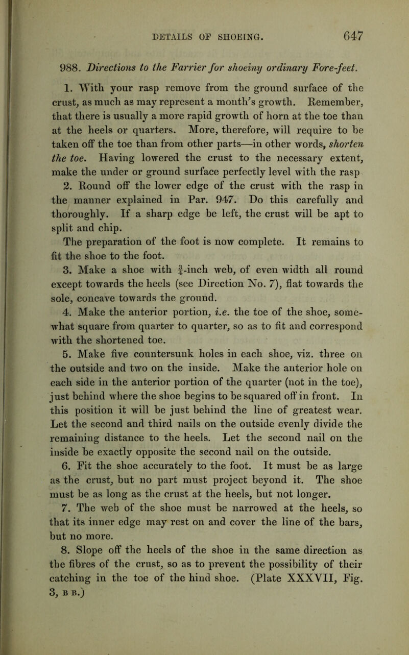 988. Directions to the Farrier for shoeiny ordinary Fore-feet. 1. With your rasp remove from the ground surface of the crust, as much as may represent a month's growth. Remember, that there is usually a more rapid growth of horn at the toe than at the heels or quarters. More, therefore, will require to he taken off the toe than from other parts—in other words, shorten the toe. Having lowered the crust to the necessary extent, make the under or ground surface perfectly level with the rasp 2. Round off the lower edge of the crust with the rasp in the manner explained in Par. 947. Do this carefully and thoroughly. If a sharp edge be left, the crust will be apt to split and chip. The preparation of the foot is now complete. It remains to fit the shoe to the foot. 3. Make a shoe with f-inch web, of even width all round except towards the heels (see Direction No. 7), flat towards the sole, concave towards the ground. 4. Make the anterior portion, i.e. the toe of the shoe, some- what square from quarter to quarter, so as to fit and correspond with the shortened toe. 5. Make five countersunk holes in each shoe, viz. three on the outside and two on the inside. Make the anterior hole on each side in the anterior portion of the quarter (not in the toe), just behind where the shoe begins to be squared off in front. In this position it will be just behind the line of greatest wear. Let the second and third nails on the outside evenly divide the remaining distance to the heels. Let the second nail on the inside be exactly opposite the second nail on the outside. 6. Fit the shoe accurately to the foot. It must be as large as the crust, but no part must project beyond it. The shoe must be as long as the crust at the heels, but not longer. 7. The web of the shoe must be narrowed at the heels, so that its inner edge may rest on and cover the line of the bars, but no more. 8. Slope off the heels of the shoe in the same direction as the fibres of the crust, so as to prevent the possibility of their catching in the toe of the hind shoe. (Plate XXXVII, Fig. 3, B B.)