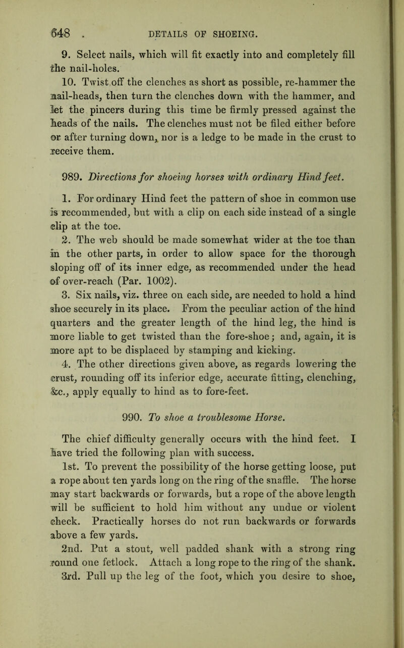 9. Select nails, which will fit exactly into and completely fill the nail-holes. 10. Twist off the clenches as short as possible, re-hammer the nail-heads, then turn the clenches down with the hammer, and let the pincers during this time be firmly pressed against the heads of the nails. The clenches must not be filed either before or after turning down,, nor is a ledge to be made in the crust to receive them. 989. Directions for shoeing horses with ordinary Hind feet. 1. For ordinary Hind feet the pattern of shoe in common use is recommended, but with a clip on each side instead of a single clip at the toe. 2. The web should be made somewhat wider at the toe than in the other parts, in order to allow space for the thorough sloping off of its inner edge, as recommended under the head of over-reach (Par. 1002). 3. Six nails, viz. three on each side, are needed to hold a hind shoe securely in its place. From the peculiar action of the hind quarters and the greater length of the hind leg, the hind is more liable to get twisted than the fore-shoe; and, again, it is more apt to be displaced by stamping and kicking. 4. The other directions given above, as regards lowering the crust, rounding off its inferior edge, accurate fitting, clenching, &c., apply equally to hind as to fore-feet. 990. To shoe a troublesome Horse. The chief difficulty generally occurs with the hind feet. I lave tried the following plan with success. 1st. To prevent the possibility of the horse getting loose, put a rope about ten yards long on the ring of the snaffle. The horse may start backwards or forwards, but a rope of the above length will be sufficient to hold him without any undue or violent check. Practically horses do not run backwards or forwards above a few yards. 2nd. Put a stout, well padded shank with a strong ring round one fetlock. Attach a long rope to the ring of the shank. 3rd. Pull up the leg of the foot, which you desire to shoe,