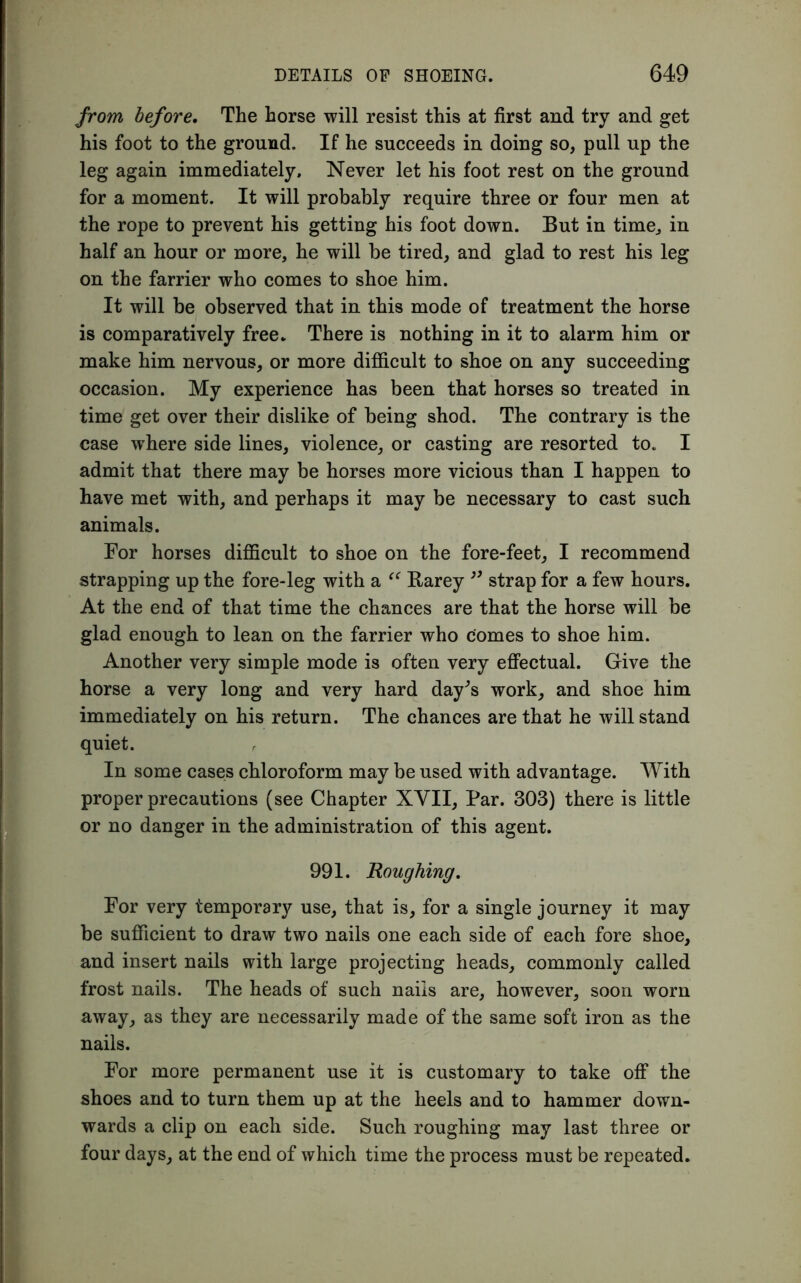 from before. The horse will resist this at first and try and get his foot to the ground. If he succeeds in doing so, pull up the leg again immediately. Never let his foot rest on the ground for a moment. It will probably require three or four men at the rope to prevent his getting his foot down. But in time, in half an hour or more, he will be tired, and glad to rest his leg on the farrier who comes to shoe him. It will be observed that in this mode of treatment the horse is comparatively free. There is nothing in it to alarm him or make him nervous, or more difficult to shoe on any succeeding occasion. My experience has been that horses so treated in time get over their dislike of being shod. The contrary is the case where side lines, violence, or casting are resorted to. I admit that there may be horses more vicious than I happen to have met with, and perhaps it may be necessary to cast such animals. For horses difficult to shoe on the fore-feet, I recommend strapping up the fore-leg with a Barey ” strap for a few hours. At the end of that time the chances are that the horse will be glad enough to lean on the farrier who comes to shoe him. Another very simple mode is often very effectual. Give the horse a very long and very hard day's work, and shoe him immediately on his return. The chances are that he will stand quiet. In some cases chloroform may be used with advantage. With proper precautions (see Chapter XVII, Par. 303) there is little or no danger in the administration of this agent. 991. Roughing. For very temporary use, that is, for a single journey it may be sufficient to draw two nails one each side of each fore shoe, and insert nails with large projecting heads, commonly called frost nails. The heads of such nails are, however, soon worn away, as they are necessarily made of the same soft iron as the nails. For more permanent use it is customary to take off the shoes and to turn them up at the heels and to hammer down- wards a clip on each side. Such roughing may last three or four days, at the end of which time the process must be repeated.