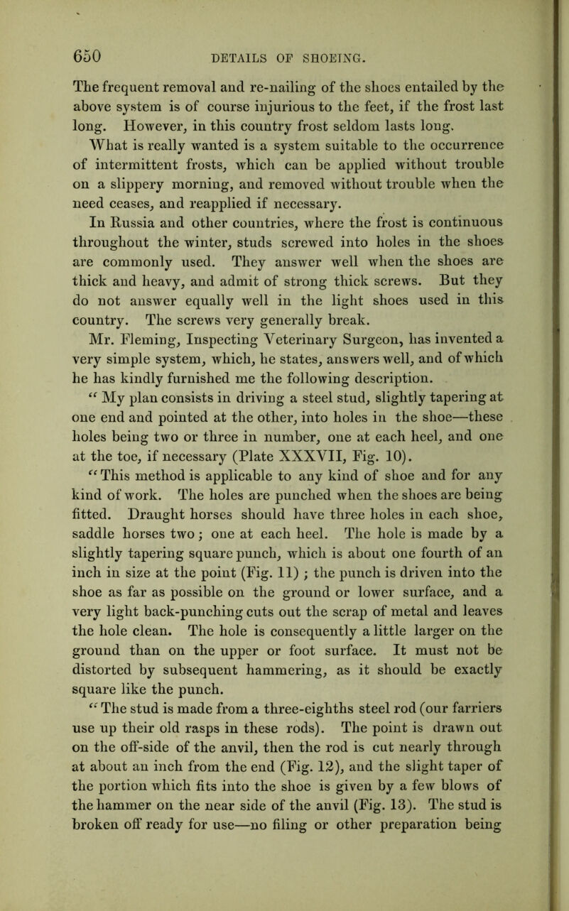 The frequent removal and re-nailing of the shoes entailed by the above system is of course injurious to the feet, if the frost last long. However, in this country frost seldom lasts long. What is really wanted is a system suitable to the occurrence of intermittent frosts, which can be applied without trouble on a slippery morning, and removed without trouble when the need ceases, and reapplied if necessary. In Russia and other countries, where the frost is continuous throughout the winter, studs screwed into holes in the shoes are commonly used. They answer well when the shoes are thick and heavy, and admit of strong thick screws. But they do not answer equally well in the light shoes used in this country. The screws very generally break. Mr. Fleming, Inspecting Veterinary Surgeon, has invented a very simple system, which, he states, answers well, and of which he has kindly furnished me the following description. “ My plan consists in driving a steel stud, slightly tapering at one end and pointed at the other, into holes in the shoe—these holes being two or three in number, one at each heel, and one at the toe, if necessary (Plate XXXVII, Fig. 10). “ This method is applicable to any kind of shoe and for any kind of work. The holes are punched when the shoes are being fitted. Draught horses should have three holes in each shoe, saddle horses two; one at each heel. The hole is made by a slightly tapering square punch, which is about one fourth of an inch in size at the point (Fig. 11) ; the punch is driven into the shoe as far as possible on the ground or lower surface, and a very light back-punching cuts out the scrap of metal and leaves the hole clean. The hole is consequently a little larger on the ground than on the upper or foot surface. It must not be distorted by subsequent hammering, as it should be exactly square like the punch. “ The stud is made from a three-eighths steel rod (our farriers use up their old rasps in these rods). The point is drawn out on the off-side of the anvil, then the rod is cut nearly through at about an inch from the end (Fig. 12), and the slight taper of the portion which fits into the shoe is given by a few blows of the hammer on the near side of the anvil (Fig. 13). The stud is broken off ready for use—no filing or other preparation being