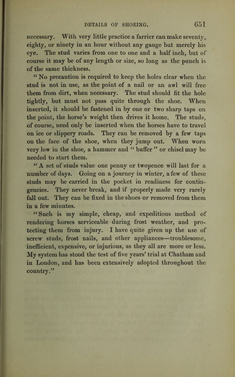 necessary. With very little practice a farrier can make seventy,, eighty, or ninety in an hour without any gauge but merely his eye. The stud varies from one to one and a half inch, but of course it may be of any length or size, so long as the punch is of the same thickness. “ No precaution is required to keep the holes clear when the stud is not in use, as the point of a nail or an awl will free them from dirt, when necessary. The stud should fit the hole tightly, but must not pass quite through the shoe. When inserted, it should be fastened in by one or two sharp taps on the point, the horse’s weight then drives it home. The studs, of course, need only be inserted when the horses have to travel on ice or slippery roads. They can be removed by a few taps on the face of the shoe, when they jump out. When worn very low in the shoe, a hammer and “ buffer ” or chisel may be needed to start them. “ A set of studs value one penny or twopence will last for a number of days. Going on a journey in winter, a few of these studs may be carried in the pocket in readiness for contin- gencies. They never break, and if properly made very rarely fall out. They can be fixed in the shoes or removed from them in a few minutes. “Such is my simple, cheap, and expeditious method of rendering horses serviceable during frost weather, and pro- tecting them from injury. I have quite given up the use of screw studs, frost nails, and other appliances—troublesome, inefficient, expensive, or injurious, as they all are more or less. My system has stood the test of five years’ trial at Chatham and in London, and has been extensively adopted throughout the country.”