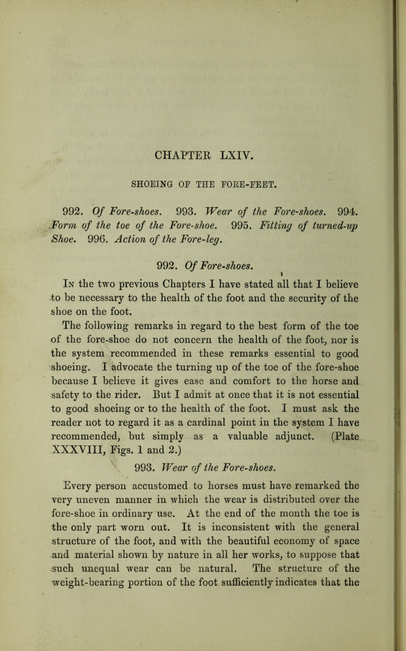CHAPTER LXIY. SHOEING OE THE FORE-EEET. 992. Of Fore-shoes. 993. Wear of the Fore-shoes. 994. Form of the toe of the Fore-shoe. 995. Fitting of turned-up Shoe. 996. Action of the Fore-leg. 992. Of Fore-shoes. t In the two previous Chapters I have stated all that I believe to be necessary to the health of the foot and the security of the shoe on the foot. The following remarks in regard to the best form of the toe of the fore-shoe do not concern the health of the foot, nor is the system recommended in these remarks essential to good shoeing. I advocate the turning up of the toe of the fore-shoe because I believe it gives ease and comfort to the horse and safety to the rider. But I admit at once that it is not essential to good shoeing or to the health of the foot. I must ask the reader not to regard it as a cardinal point in the system I have recommended, but simply as a valuable adjunct. (Plate XXXVIII, Figs. 1 and 2.) v, 993. Wear of the Fore-shoes. Every person accustomed to horses must have remarked the very uneven manner in which the wear is distributed over the fore-shoe in ordinary use. At the end of the month the toe is the only part worn out. It is inconsistent with the general structure of the foot, and with the beautiful economy of space and material shown by nature in all her works, to suppose that such unequal wear can be natural. The structure of the weight-bearing portion of the foot sufficiently indicates that the