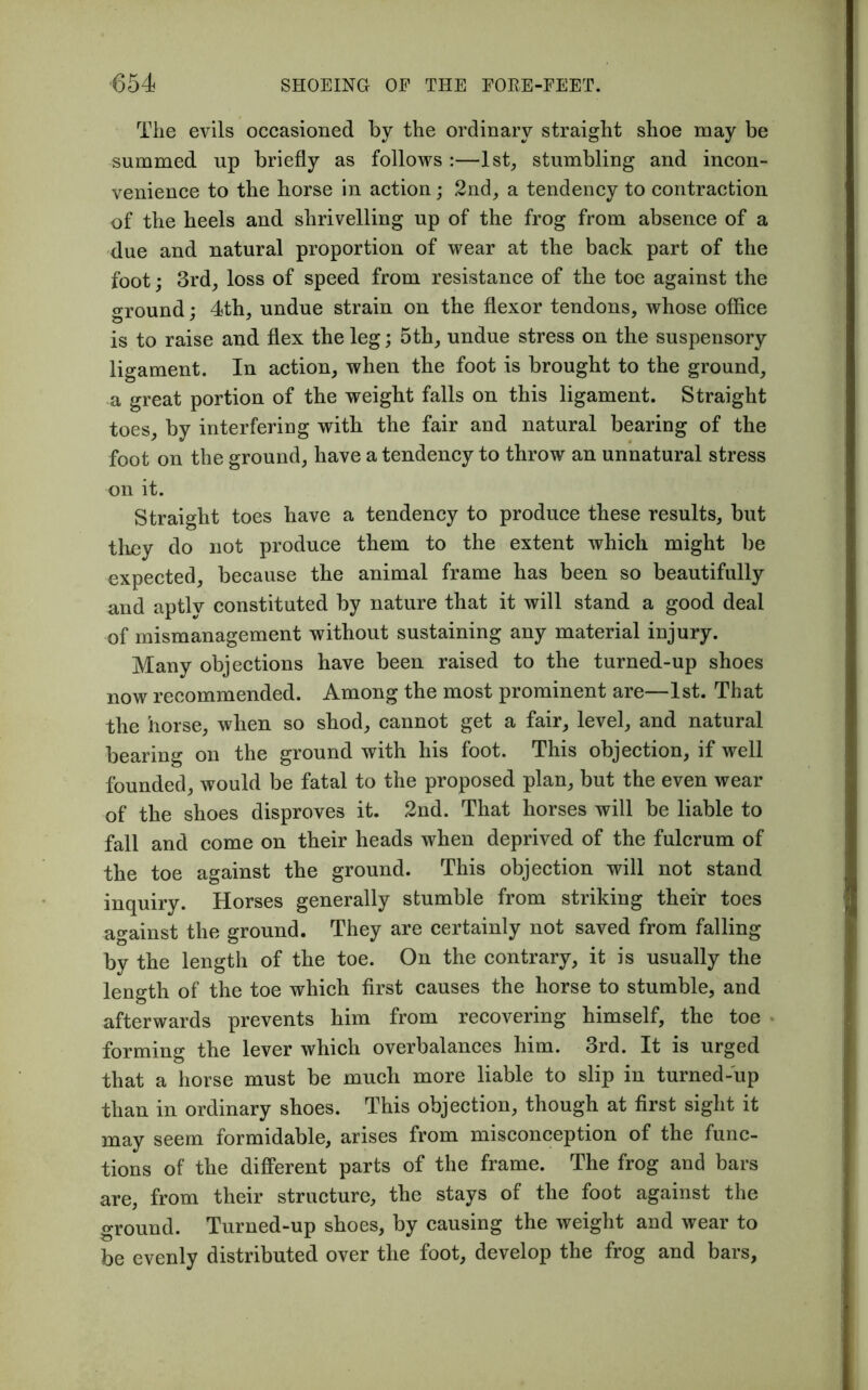 The evils occasioned by the ordinary straight shoe may be summed up briefly as follows :—1st, stumbling and incon- venience to the horse in action; 2nd, a tendency to contraction of the heels and shrivelling up of the frog from absence of a due and natural proportion of wear at the back part of the foot; 3rd, loss of speed from resistance of the toe against the ground; 4th, undue strain on the flexor tendons, whose office is to raise and flex the leg; 5th, undue stress on the suspensory ligament. In action, when the foot is brought to the ground, a great portion of the weight falls on this ligament. Straight toes, by interfering with the fair and natural bearing of the foot on the ground, have a tendency to throw an unnatural stress on it. Straight toes have a tendency to produce these results, but they do not produce them to the extent which might be expected, because the animal frame has been so beautifully and aptly constituted by nature that it will stand a good deal of mismanagement without sustaining any material injury. Many objections have been raised to the turned-up shoes now recommended. Among the most prominent are—1st. That the horse, when so shod, cannot get a fair, level, and natural bearing on the ground with his foot. This objection, if well founded, would be fatal to the proposed plan, but the even wear of the shoes disproves it. 2nd. That horses will be liable to fall and come on their heads when deprived of the fulcrum of the toe against the ground. This objection will not stand inquiry. Horses generally stumble from striking their toes against the ground. They are certainly not saved from falling by the length of the toe. On the contrary, it is usually the length of the toe which first causes the horse to stumble, and afterwards prevents him from recovering himself, the toe forming the lever which overbalances him. 3rd. It is urged that a horse must be much more liable to slip in turned-up than in ordinary shoes. This objection, though at first sight it may seem formidable, arises from misconception of the func- tions of the different parts of the frame. The frog and bars are, from their structure, the stays of the foot against the ground. Turned-up shoes, by causing the weight and wear to be evenly distributed over the foot, develop the frog and bars.