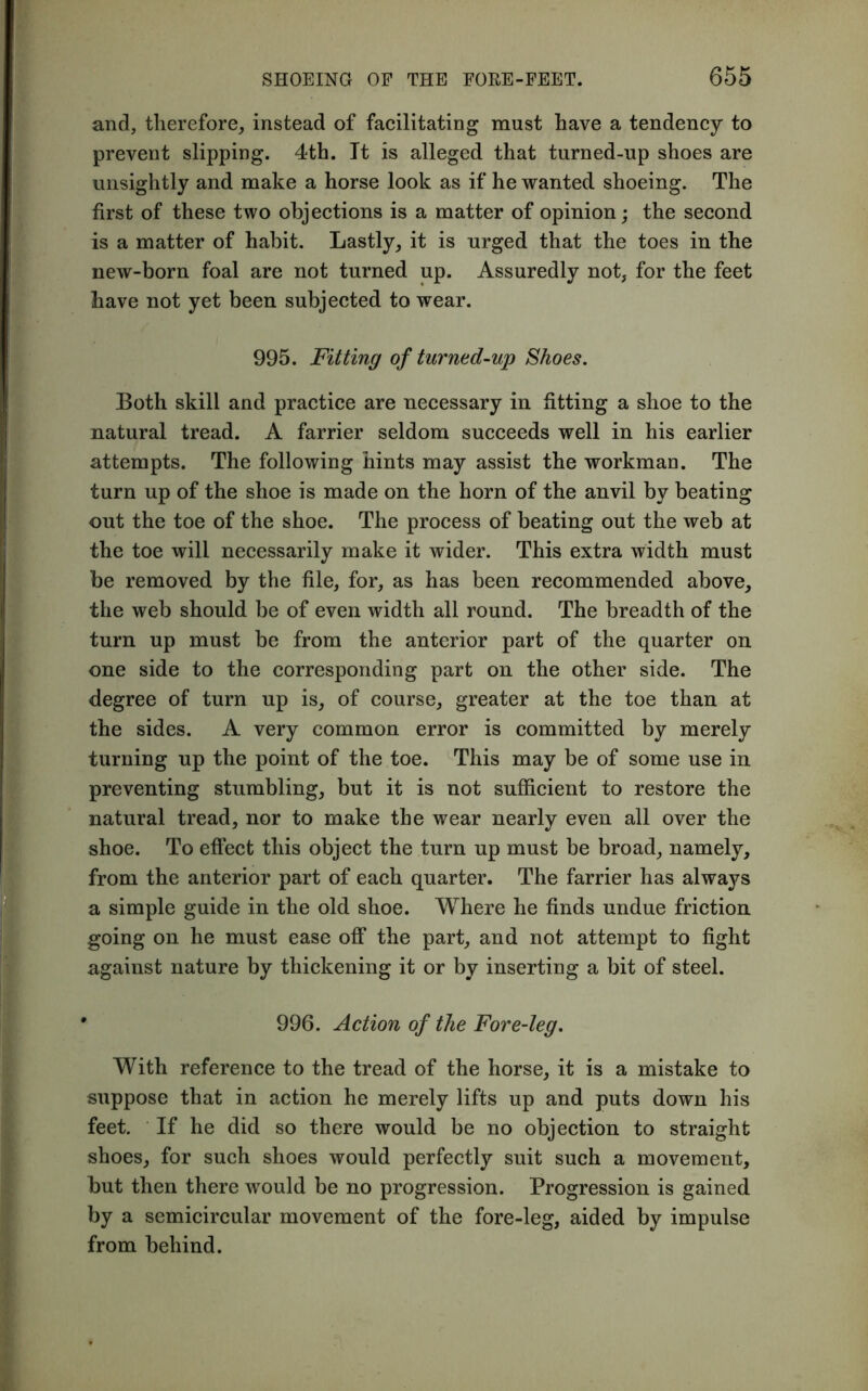and, therefore, instead of facilitating must have a tendency to prevent slipping. 4th. It is alleged that turned-up shoes are unsightly and make a horse look as if he wanted shoeing. The first of these two objections is a matter of opinion; the second is a matter of habit. Lastly, it is urged that the toes in the new-born foal are not turned up. Assuredly not, for the feet have not yet been subjected to wear. 995. Fitting of turned-up Shoes. Both skill and practice are necessary in fitting a shoe to the natural tread. A farrier seldom succeeds well in his earlier attempts. The following hints may assist the workman. The turn up of the shoe is made on the horn of the anvil by beating out the toe of the shoe. The process of beating out the web at the toe will necessarily make it wider. This extra width must be removed by the file, for, as has been recommended above, the web should be of even width all round. The breadth of the turn up must be from the anterior part of the quarter on one side to the corresponding part on the other side. The degree of turn up is, of course, greater at the toe than at the sides. A very common error is committed by merely turning up the point of the toe. This may be of some use in preventing stumbling, but it is not sufficient to restore the natural tread, nor to make the wear nearly even all over the shoe. To effect this object the turn up must be broad, namely, from the anterior part of each quarter. The farrier has always a simple guide in the old shoe. Where he finds undue friction going on he must ease off the part, and not attempt to fight against nature by thickening it or by inserting a bit of steel. 996. Action of the Fore-leg. With reference to the tread of the horse, it is a mistake to suppose that in action he merely lifts up and puts down his feet. If he did so there would be no objection to straight shoes, for such shoes would perfectly suit such a movement, but then there would be no progression. Progression is gained by a semicircular movement of the fore-leg, aided by impulse from behind.