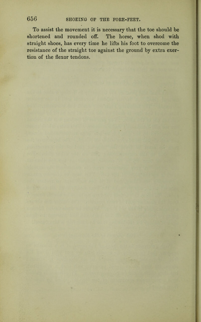 To assist the movement it is necessary that the toe should be shortened and rounded off. The horse, when shod with straight shoes, has every time he lifts his foot to overcome the resistance of the straight toe against the ground by extra exer- tion of the flexor tendons.