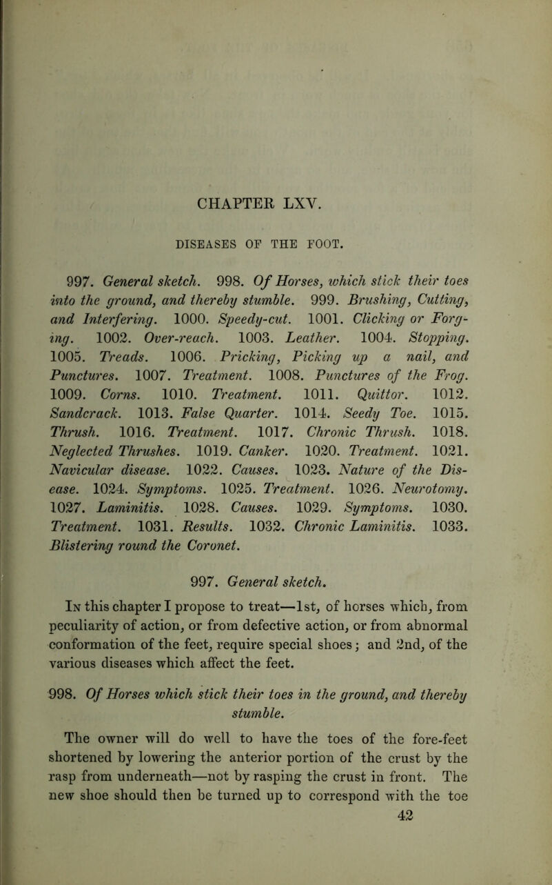 / CHAPTER LXY. DISEASES OF THE FOOT. 997. General sketch. 998. Of Horses, which stick their toes into the ground, and thereby stumble. 999. Brushing, Cutting, and Interfering. 1000. Speedy-cut. 1001. Clicking or Forg- ing. 1002. Over-reach. 1003. Leather. 1004. Stopping. 1005. Treads. 1006. Pricking, Picking up a nail, and Punctures. 1007. Treatment. 1008. Punctures of the Frog. 1009. Corns. 1010. Treatment. 1011. Quittor. 1012. Sandcrack. 1013. False Quarter. 1014. Seedy Toe. 1015. Thrush. 1016. Treatment. 1017. Chronic Thrush. 1018. Neglected Thrushes. 1019. Canker. 1020. Treatment. 1021. Navicular disease. 1022. Causes. 1023. Nature of the Dis- ease. 1024. Symptoms. 1025. Treatment. 1026. Neurotomy. 1027. Laminitis. 1028. Causes. 1029. Symptoms. 1030. Treatment. 1031. Results. 1032. Chronic Laminitis. 1033. Blistering round the Coronet. 997. General sketch. In this chapter I propose to treat—1st, of horses which, from peculiarity of action, or from defective action, or from abnormal conformation of the feet, require special shoes; and 2nd, of the various diseases which affect the feet. 998. Of Horses which stick their toes in the ground, and thereby stumble. The owner will do well to have the toes of the fore-feet shortened by lowering the anterior portion of the crust by the rasp from underneath—not by rasping the crust in front. The new shoe should then be turned up to correspond with the toe 42
