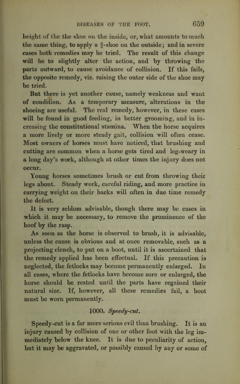 height of the the shoe on the inside, or, what amounts to much the same thing, to apply a }-shoe on the outside; and in severe cases both remedies may be tried. The result of this change will be to slightly alter the action, and by throwing the parts outward, to cause avoidance of collision. If this fails, the opposite remedy, viz. raising the outer side of the shoe may be tried. But there is yet another cause, namely weakness and want of condifion. As a temporary measure, alterations in the shoeing are useful. The real remedy, however, in these cases will be found in good feeding, in better grooming, and in in- creasing the constitutional stamina. When the horse acquires a more lively or more steady gait, collision will often cease. Most owners of horses must have noticed, that brushing and cutting are common when a horse gets tired and leg-weary in a long day's work, although at other times the injury does not occur. Young horses sometimes brush or cut from throwing their legs about. Steady work, careful riding, and more practice in carrying weight on their backs will often in due time remedy the defect. It is very seldom advisable, though there may be cases in which it may be necessary, to remove the prominence of the hoof by the rasp. As soon as the horse is observed to brush, it is advisable, unless the cause is obvious and at once removable, such as a projecting clench, to put on a boot, until it is ascertained that the remedy applied has been effectual. If this precaution is neglected, the fetlocks may become permanently enlarged. In all cases, where the fetlocks have become sore or enlarged, the horse should be rested until the parts have regained their natural size. If, however, all these remedies fail, a boot must be worn permanently. 1000. Speedy-cut. Speedy-cut is a far more serious evil than brushing. It is an injury caused by collision of one or other foot with the leg im- mediately below the knee. It is due to peculiarity of action, but it may be aggravated, or possibly caused by any or some of