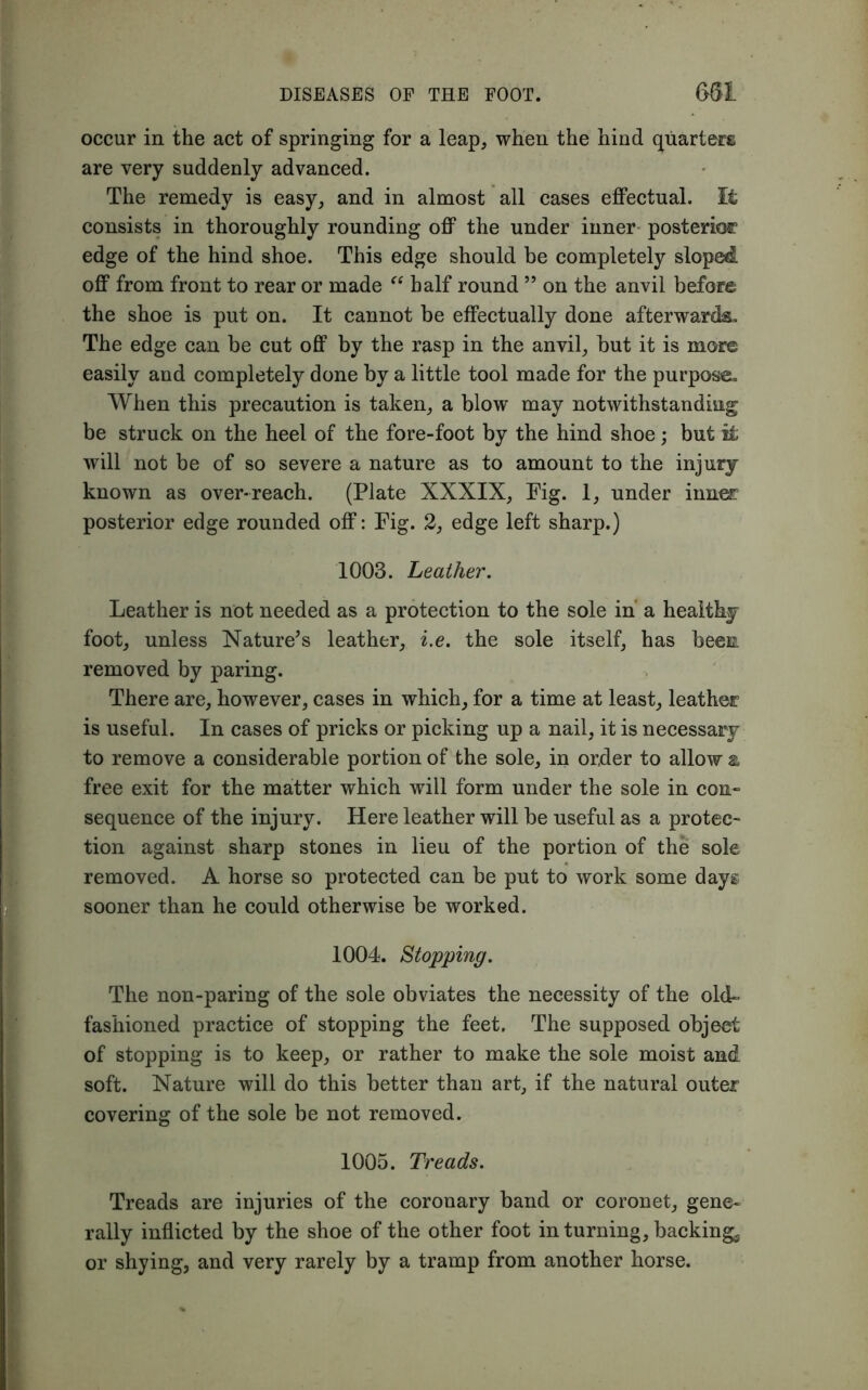 occur in the act of springing for a leap, when the hind quarters are very suddenly advanced. The remedy is easy, and in almost all cases effectual. It consists in thoroughly rounding off the under inner posterior edge of the hind shoe. This edge should be completely sloped off from front to rear or made “ half round ” on the anvil before the shoe is put on. It cannot be effectually done afterwards. The edge can be cut off by the rasp in the anvil, but it is more easily and completely done by a little tool made for the purpose. When this precaution is taken, a blow may notwithstanding be struck on the heel of the fore-foot by the hind shoe; but it will not be of so severe a nature as to amount to the injury known as over-reach. (Plate XXXIX, Fig. 1, under inner posterior edge rounded off: Fig. 2, edge left sharp.) 1003. Leather. Leather is not needed as a protection to the sole in a healthy foot, unless Nature's leather, i.e. the sole itself, has been removed by paring. There are, however, cases in which, for a time at least, leather is useful. In cases of pricks or picking up a nail, it is necessary to remove a considerable portion of the sole, in order to allow a free exit for the matter which will form under the sole in con- sequence of the injury. Here leather will be useful as a protec- tion against sharp stones in lieu of the portion of the sole removed. A horse so protected can be put to work some days sooner than he could otherwise be worked. 1004. Stopping. The non-paring of the sole obviates the necessity of the old- fashioned practice of stopping the feet. The supposed object of stopping is to keep, or rather to make the sole moist and soft. Nature will do this better than art, if the natural outer covering of the sole be not removed. 1005. Treads. Treads are injuries of the coronary band or coronet, gene- rally inflicted by the shoe of the other foot in turning, backing, or shying, and very rarely by a tramp from another horse.