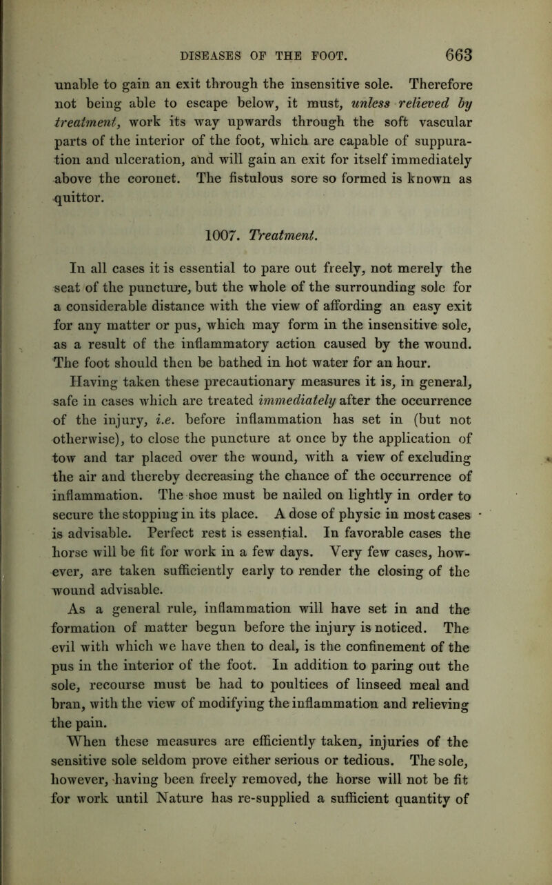 unable to gain an exit through the insensitive sole. Therefore not being able to escape below, it must, unless relieved by treatment, work its way upwards through the soft vascular parts of the interior of the foot, which are capable of suppura- tion and ulceration, and will gain an exit for itself immediately above the coronet. The fistulous sore so formed is known as quittor. 1007. Treatment. In all cases it is essential to pare out freely, not merely the seat of the puncture, but the whole of the surrounding sole for a considerable distance with the view of affording an easy exit for any matter or pus, which may form in the insensitive sole, as a result of the inflammatory action caused by the wound. The foot should then be bathed in hot water for an hour. Having taken these precautionary measures it is, in general, safe in cases which are treated immediately after the occurrence of the injury, i.e. before inflammation has set in (but not otherwise), to close the puncture at once by the application of tow and tar placed over the wound, with a view of excluding the air and thereby decreasing the chance of the occurrence of inflammation. The shoe must be nailed on lightly in order to secure the stopping in its place. A dose of physic in most cases is advisable. Perfect rest is essential. In favorable cases the horse will be fit for work in a few days. Very few cases, how- ever, are taken sufficiently early to render the closing of the wound advisable. As a general rule, inflammation will have set in and the formation of matter begun before the injury is noticed. The evil with which we have then to deal, is the confinement of the pus in the interior of the foot. In addition to paring out the sole, recourse must be had to poultices of linseed meal and bran, with the view of modifying the inflammation and relieving the pain. When these measures are efficiently taken, injuries of the sensitive sole seldom prove either serious or tedious. The sole, however, having been freely removed, the horse will not be fit for work until Nature has re-supplied a sufficient quantity of
