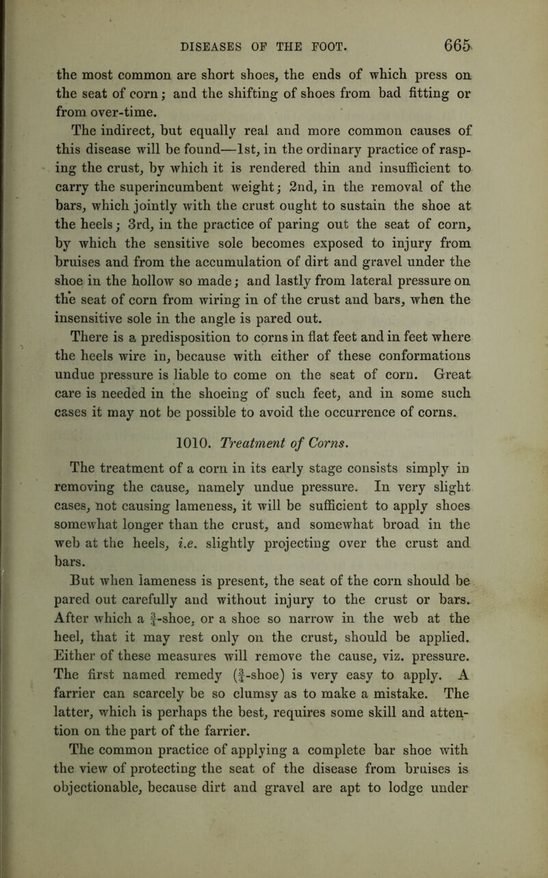 the most common are short shoes, the ends of which press on the seat of corn; and the shifting of shoes from bad fitting or from over-time. The indirect, but equally real and more common causes of this disease will be found—1st, in the ordinary practice of rasp- ing the crust, by which it is rendered thin and insufficient to carry the superincumbent weight; 2nd, in the removal of the bars, which jointly with the crust ought to sustain the shoe at the heels; 3rd, in the practice of paring out the seat of corn, by which the sensitive sole becomes exposed to injury from bruises and from the accumulation of dirt and gravel under the shoe in the hollow so made; and lastly from lateral pressure on the seat of corn from wiring in of the crust and bars, when the insensitive sole in the angle is pared out. There is a predisposition to corns in flat feet and in feet where the heels wire in, because with either of these conformations undue pressure is liable to come on the seat of corn. Great care is needed in the shoeing of such feet, and in some such cases it may not be possible to avoid the occurrence of corns. 1010. Treatment of Corns. The treatment of a corn in its early stage consists simply in removing the cause, namely undue pressure. In very slight cases, not causing lameness, it will be sufficient to apply shoes somewhat longer than the crust, and somewhat broad in the web at the heels, i.e. slightly projecting over the crust and bars. But when lameness is present, the seat of the corn should be pared out carefully and without injury to the crust or bars. After which a f-shoe, or a shoe so narrow in the web at the heel, that it may rest only on the crust, should be applied. Either of these measures will remove the cause, viz. pressure. The first named remedy (J-shoe) is very easy to apply. A farrier can scarcely be so clumsy as to make a mistake. The latter, which is perhaps the best, requires some skill and atten- tion on the part of the farrier. The common practice of applying a complete bar shoe with the view of protecting the seat of the disease from bruises is objectionable, because dirt and gravel are apt to lodge under