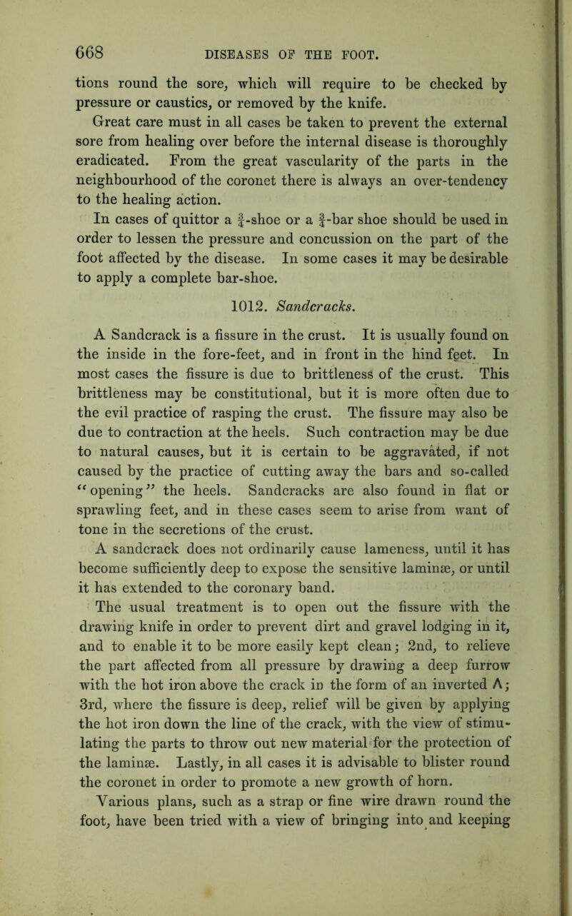 tions round the sore, which will require to be checked by- pressure or caustics, or removed by the knife. Great care must in all cases be taken to prevent the external sore from healing over before the internal disease is thoroughly- eradicated. From the great vascularity of the parts in the neighbourhood of the coronet there is always an over-tendency to the healing action. In cases of quittor a J-shoe or a f-bar shoe should be used in order to lessen the pressure and concussion on the part of the foot affected by the disease. In some cases it may be desirable to apply a complete bar-shoe. 1012. Sanderacks. A Sandcrack is a fissure in the crust. It is usually found on the inside in the fore-feet, and in front in the hind feet. In most cases the fissure is due to brittleness of the crust. This brittleness may be constitutional, but it is more often due to the evil practice of rasping the crust. The fissure may also be due to contraction at the heels. Such contraction may be due to natural causes, but it is certain to be aggravated, if not caused by the practice of cutting away the bars and so-called “ opening” the heels. Sandcracks are also found in flat or sprawling feet, and in these cases seem to arise from want of tone in the secretions of the crust. A sandcrack does not ordinarily cause lameness, until it has become sufficiently deep to exposo the sensitive laminae, or until it has extended to the coronary band. The usual treatment is to open out the fissure with the drawing knife in order to prevent dirt and gravel lodging in it, and to enable it to be more easily kept clean; 2nd, to relieve the part affected from all pressure by drawing a deep furrow with the hot iron above the crack in the form of an inverted A; 3rd, where the fissure is deep, relief will be given by applying the hot iron down the line of the crack, with the view of stimu- lating the parts to throw out new material for the protection of the laminae. Lastly, in all cases it is advisable to blister round the coronet in order to promote a new growth of horn. Various plans, such as a strap or fine wire drawn round the foot, have been tried with a view of bringing into and keeping