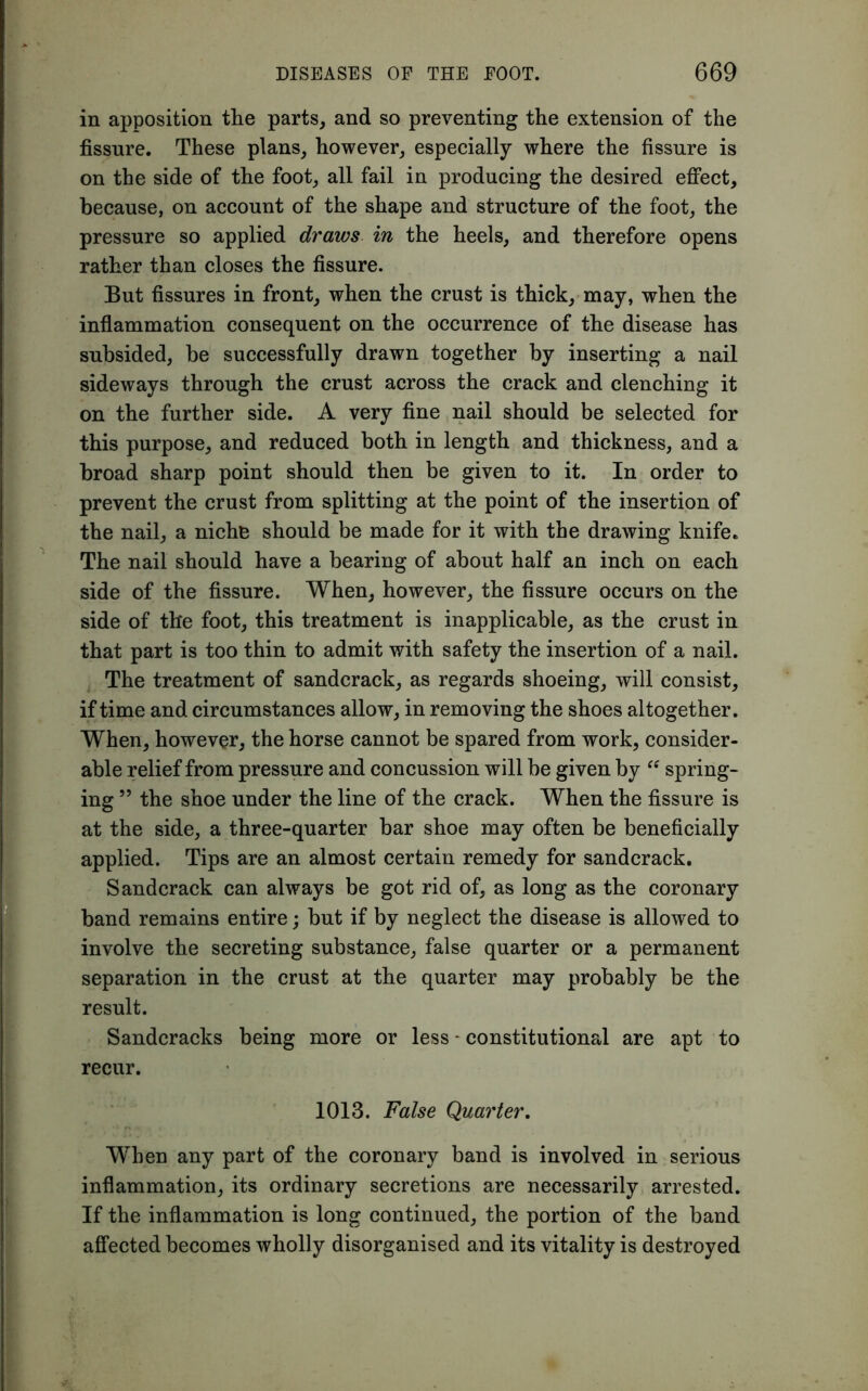in apposition the parts, and so preventing the extension of the fissure. These plans, however, especially where the fissure is on the side of the foot, all fail in producing the desired effect, because, on account of the shape and structure of the foot, the pressure so applied draws in the heels, and therefore opens rather than closes the fissure. But fissures in front, when the crust is thick, may, when the inflammation consequent on the occurrence of the disease has subsided, be successfully drawn together by inserting a nail sideways through the crust across the crack and clenching it on the further side. A very fine nail should be selected for this purpose, and reduced both in length and thickness, and a broad sharp point should then be given to it. In order to prevent the crust from splitting at the point of the insertion of the nail, a niche should be made for it with the drawing knife. The nail should have a bearing of about half an inch on each side of the fissure. When, however, the fissure occurs on the side of the foot, this treatment is inapplicable, as the crust in that part is too thin to admit with safety the insertion of a nail. The treatment of sandcrack, as regards shoeing, will consist, if time and circumstances allow, in removing the shoes altogether. When, however, the horse cannot be spared from work, consider- able relief from pressure and concussion will be given by “ spring- ing 55 the shoe under the line of the crack. When the fissure is at the side, a three-quarter bar shoe may often be beneficially applied. Tips are an almost certain remedy for sandcrack. Sandcrack can always be got rid of, as long as the coronary band remains entire; but if by neglect the disease is allowed to involve the secreting substance, false quarter or a permanent separation in the crust at the quarter may probably be the result. Sandcracks being more or less - constitutional are apt to recur. 1013. False Quarter. When any part of the coronary band is involved in serious inflammation, its ordinary secretions are necessarily arrested. If the inflammation is long continued, the portion of the band affected becomes wholly disorganised and its vitality is destroyed
