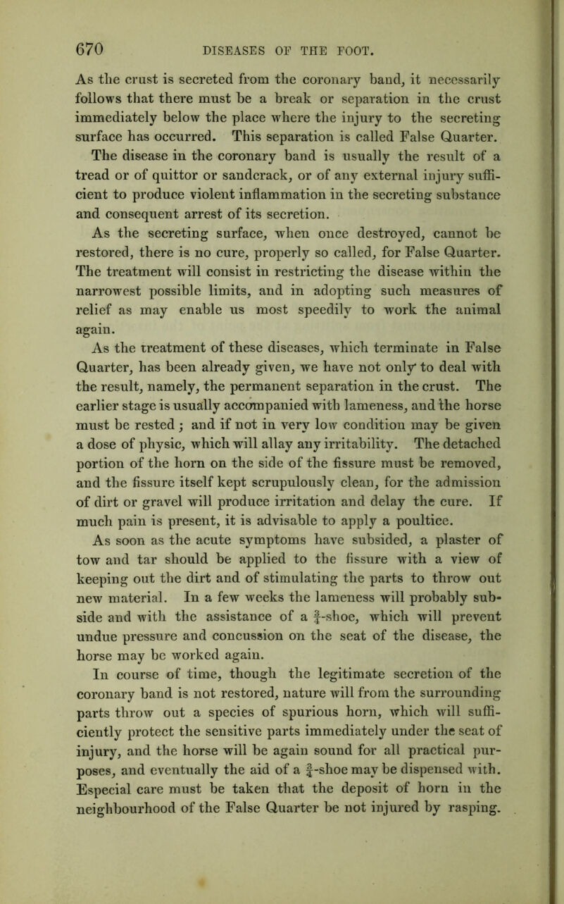 As tlie crust is secreted from the coronary band, it necessarily follows that there must be a break or separation in the crust immediately below the place where the injury to the secreting surface has occurred. This separation is called False Quarter. The disease in the coronary band is usually the result of a tread or of quittor or sandcrack, or of any external injury suffi- cient to produce violent inflammation in the secreting substance and consequent arrest of its secretion. As the secreting surface, when once destroyed, cannot be restored, there is no cure, properly so called, for False Quarter. The treatment will consist in restricting the disease within the narrowest possible limits, and in adopting such measures of relief as may enable us most speedily to work the animal again. As the treatment of these diseases, which terminate in False Quarter, has been already given, we have not only* to deal with the result, namely, the permanent separation in the crust. The earlier stage is usually accompanied with lameness, and the horse must be rested; and if not in very low condition may be given a dose of physic, which will allay any irritability. The detached portion of the horn on the side of the fissure must be removed, and the fissure itself kept scrupulously clean, for the admission of dirt or gravel will produce irritation and delay the cure. If much pain is present, it is advisable to apply a poultice. As soon as the acute symptoms have subsided, a plaster of tow and tar should be applied to the fissure with a view of keeping out the dirt and of stimulating the parts to throw out new material. In a few weeks the lameness will probably sub- side and with the assistance of a f-shoe, which will prevent undue pressure and concussion on the seat of the disease, the horse may be worked again. In course of time, though the legitimate secretion of the coronary band is not restored, nature will from the surrounding parts throw out a species of spurious horn, which will suffi- ciently protect the sensitive parts immediately under the seat of injury, and the horse will be again sound for all practical pur- poses, and eventually the aid of a f-shoe may be dispensed with. Especial care must be taken that the deposit of horn in the neighbourhood of the False Quarter be not injured by rasping.