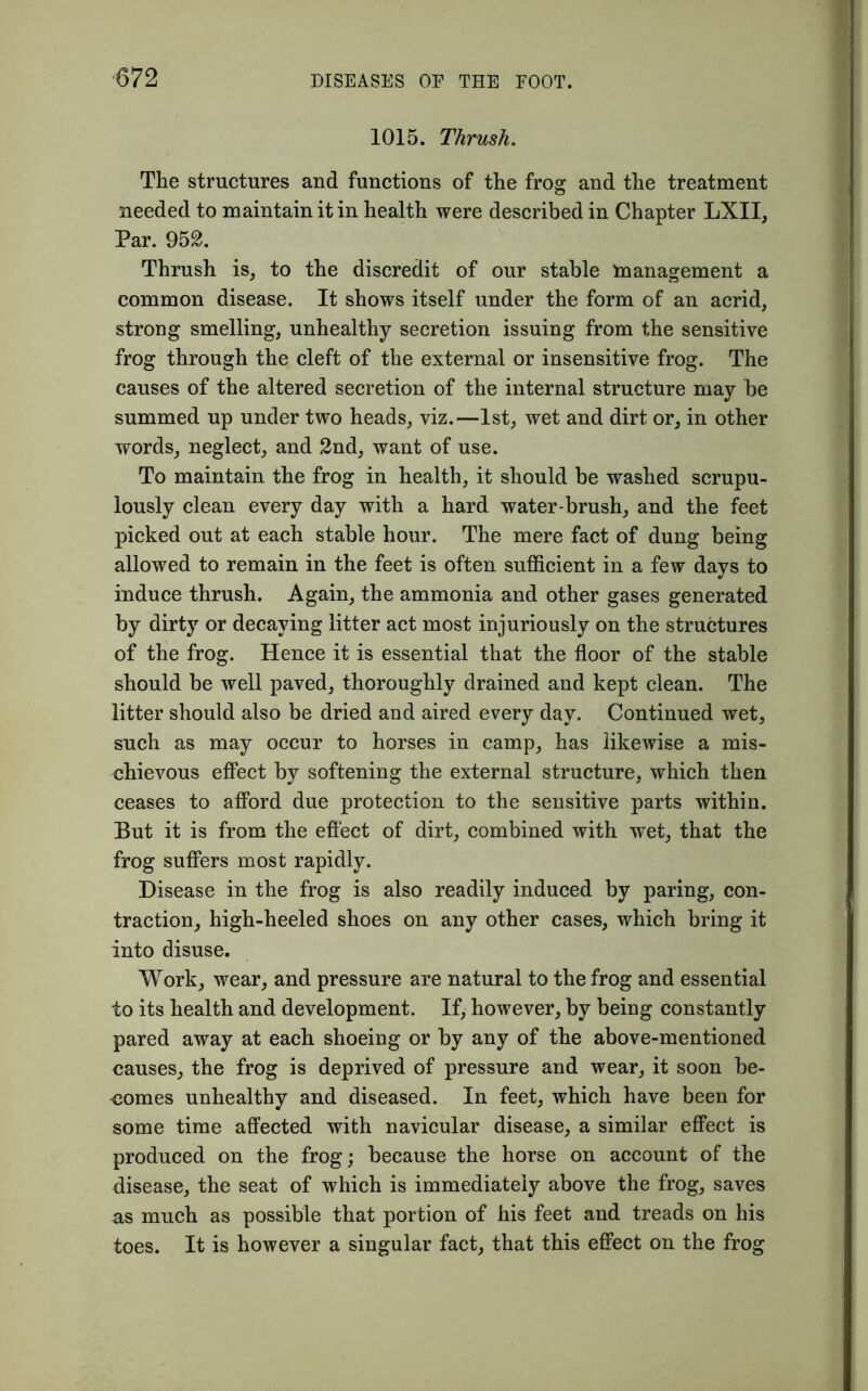 ■672 1015. Thrush. The structures and functions of the frog and the treatment needed to maintain it in health were described in Chapter LXII, Par. 952. Thrush is, to the discredit of our stable management a common disease. It shows itself under the form of an acrid, strong smelling, unhealthy secretion issuing from the sensitive frog through the cleft of the external or insensitive frog. The causes of the altered secretion of the internal structure may be summed up under two heads, viz.—1st, wet and dirt or, in other words, neglect, and 2nd, want of use. To maintain the frog in health, it should be washed scrupu- lously clean every day with a hard water-brush, and the feet picked out at each stable hour. The mere fact of dung being allowed to remain in the feet is often sufficient in a few days to induce thrush. Again, the ammonia and other gases generated by dirty or decaying litter act most injuriously on the structures of the frog. Hence it is essential that the floor of the stable should be well paved, thoroughly drained and kept clean. The litter should also be dried and aired every day. Continued wet, such as may occur to horses in camp, has likewise a mis- chievous effect by softening the external structure, which then ceases to afford due protection to the sensitive parts within. But it is from the effect of dirt, combined with wet, that the frog suffers most rapidly. Disease in the frog is also readily induced by paring, con- traction, high-heeled shoes on any other cases, which bring it into disuse. Work, wear, and pressure are natural to the frog and essential to its health and development. If, however, by being constantly pared away at each shoeing or by any of the above-mentioned causes, the frog is deprived of pressure and wear, it soon be- -comes unhealthy and diseased. In feet, which have been for some time affected with navicular disease, a similar effect is produced on the frog; because the horse on account of the disease, the seat of which is immediately above the frog, saves as much as possible that portion of his feet and treads on his toes. It is however a singular fact, that this effect on the frog