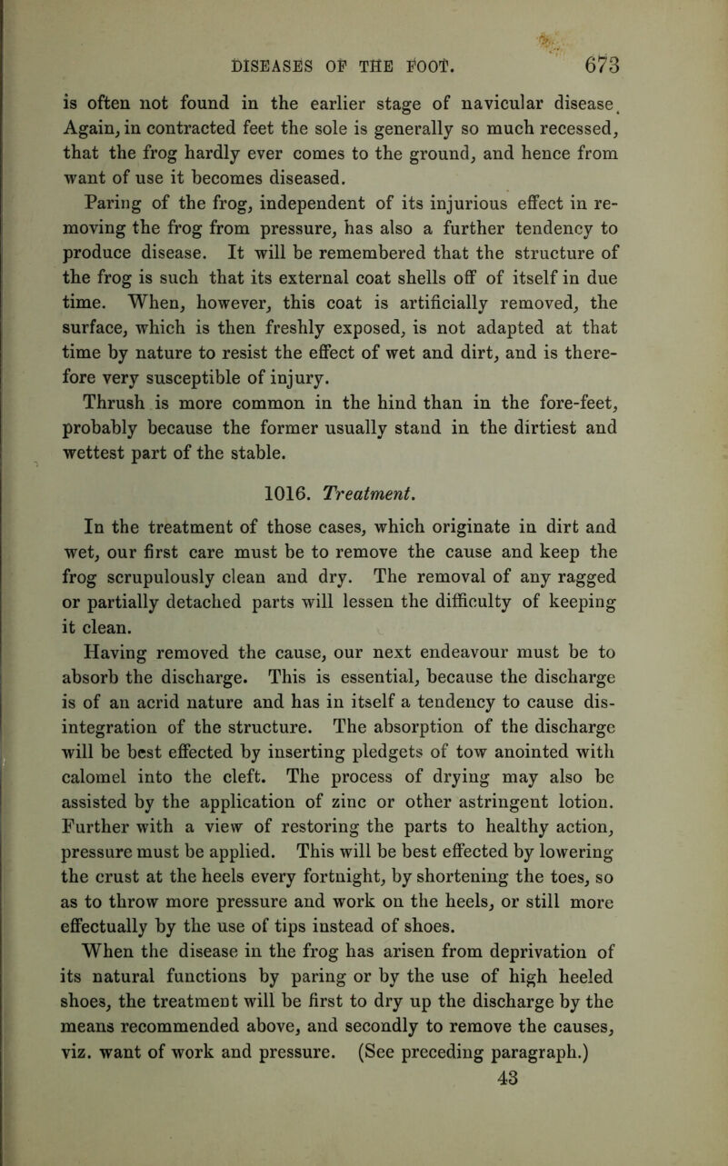is often not found in the earlier stage of navicular diseaset Again, in contracted feet the sole is generally so much recessed, that the frog hardly ever comes to the ground, and hence from want of use it becomes diseased. Paring of the frog, independent of its injurious effect in re- moving the frog from pressure, has also a further tendency to produce disease. It will be remembered that the structure of the frog is such that its external coat shells off of itself in due time. When, however, this coat is artificially removed, the surface, which is then freshly exposed, is not adapted at that time by nature to resist the effect of wet and dirt, and is there- fore very susceptible of injury. Thrush is more common in the hind than in the fore-feet, probably because the former usually stand in the dirtiest and wettest part of the stable. 1016. Treatment. In the treatment of those cases, which originate in dirt and wet, our first care must be to remove the cause and keep the frog scrupulously clean and dry. The removal of any ragged or partially detached parts will lessen the difficulty of keeping it clean. Having removed the cause, our next endeavour must be to absorb the discharge. This is essential, because the discharge is of an acrid nature and has in itself a tendency to cause dis- integration of the structure. The absorption of the discharge will be best effected by inserting pledgets of tow anointed with calomel into the cleft. The process of drying may also be assisted by the application of zinc or other astringent lotion. Further with a view of restoring the parts to healthy action, pressure must be applied. This will be best effected by lowering the crust at the heels every fortnight, by shortening the toes, so as to throw more pressure and work on the heels, or still more effectually by the use of tips instead of shoes. When the disease in the frog has arisen from deprivation of its natural functions by paring or by the use of high heeled shoes, the treatment will be first to dry up the discharge by the means recommended above, and secondly to remove the causes, viz. want of work and pressure. (See preceding paragraph.) 43